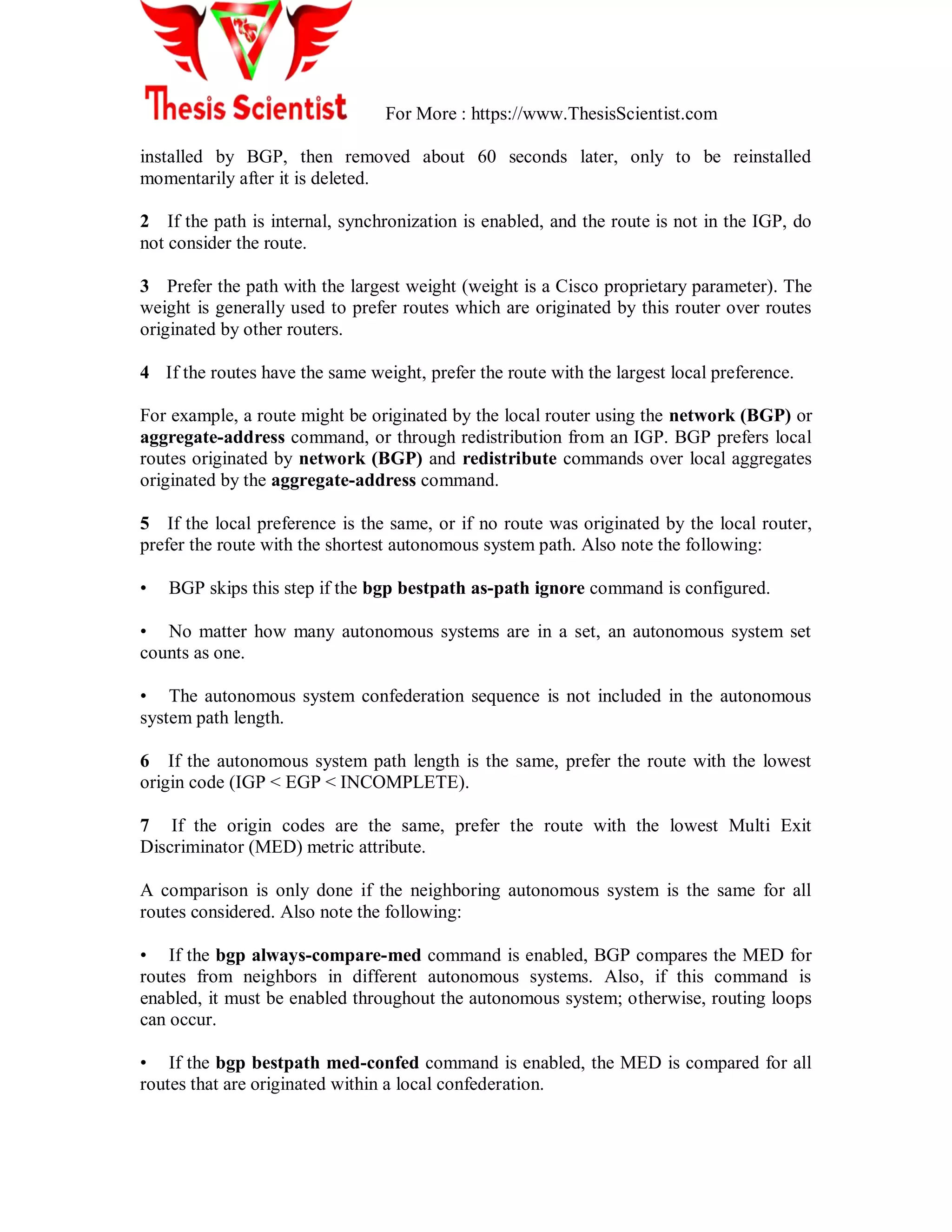 For More : https://www.ThesisScientist.com
installed by BGP, then removed about 60 seconds later, only to be reinstalled
momentarily after it is deleted.
2 If the path is internal, synchronization is enabled, and the route is not in the IGP, do
not consider the route.
3 Prefer the path with the largest weight (weight is a Cisco proprietary parameter). The
weight is generally used to prefer routes which are originated by this router over routes
originated by other routers.
4 If the routes have the same weight, prefer the route with the largest local preference.
For example, a route might be originated by the local router using the network (BGP) or
aggregate-address command, or through redistribution from an IGP. BGP prefers local
routes originated by network (BGP) and redistribute commands over local aggregates
originated by the aggregate-address command.
5 If the local preference is the same, or if no route was originated by the local router,
prefer the route with the shortest autonomous system path. Also note the following:
• BGP skips this step if the bgp bestpath as-path ignore command is configured.
• No matter how many autonomous systems are in a set, an autonomous system set
counts as one.
• The autonomous system confederation sequence is not included in the autonomous
system path length.
6 If the autonomous system path length is the same, prefer the route with the lowest
origin code (IGP < EGP < INCOMPLETE).
7 If the origin codes are the same, prefer the route with the lowest Multi Exit
Discriminator (MED) metric attribute.
A comparison is only done if the neighboring autonomous system is the same for all
routes considered. Also note the following:
• If the bgp always-compare-med command is enabled, BGP compares the MED for
routes from neighbors in different autonomous systems. Also, if this command is
enabled, it must be enabled throughout the autonomous system; otherwise, routing loops
can occur.
• If the bgp bestpath med-confed command is enabled, the MED is compared for all
routes that are originated within a local confederation.
 