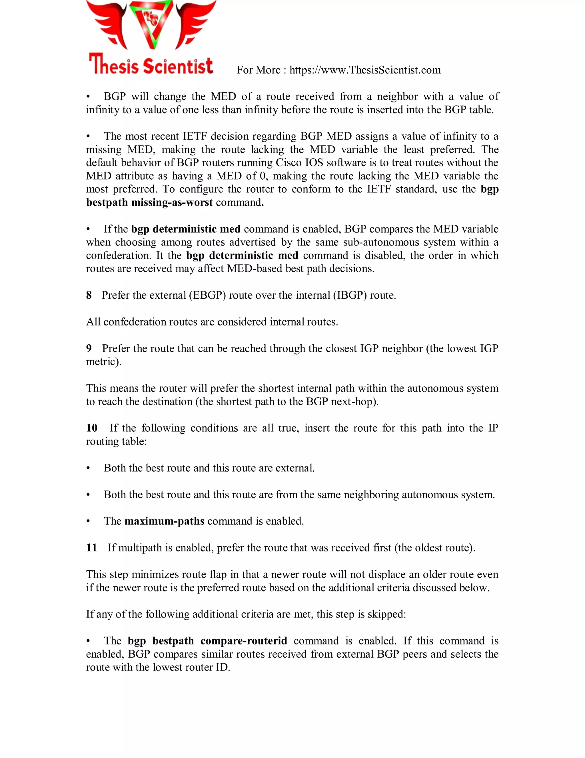For More : https://www.ThesisScientist.com
• BGP will change the MED of a route received from a neighbor with a value of
infinity to a value of one less than infinity before the route is inserted into the BGP table.
• The most recent IETF decision regarding BGP MED assigns a value of infinity to a
missing MED, making the route lacking the MED variable the least preferred. The
default behavior of BGP routers running Cisco IOS software is to treat routes without the
MED attribute as having a MED of 0, making the route lacking the MED variable the
most preferred. To configure the router to conform to the IETF standard, use the bgp
bestpath missing-as-worst command.
• If the bgp deterministic med command is enabled, BGP compares the MED variable
when choosing among routes advertised by the same sub-autonomous system within a
confederation. It the bgp deterministic med command is disabled, the order in which
routes are received may affect MED-based best path decisions.
8 Prefer the external (EBGP) route over the internal (IBGP) route.
All confederation routes are considered internal routes.
9 Prefer the route that can be reached through the closest IGP neighbor (the lowest IGP
metric).
This means the router will prefer the shortest internal path within the autonomous system
to reach the destination (the shortest path to the BGP next-hop).
10 If the following conditions are all true, insert the route for this path into the IP
routing table:
• Both the best route and this route are external.
• Both the best route and this route are from the same neighboring autonomous system.
• The maximum-paths command is enabled.
11 If multipath is enabled, prefer the route that was received first (the oldest route).
This step minimizes route flap in that a newer route will not displace an older route even
if the newer route is the preferred route based on the additional criteria discussed below.
If any of the following additional criteria are met, this step is skipped:
• The bgp bestpath compare-routerid command is enabled. If this command is
enabled, BGP compares similar routes received from external BGP peers and selects the
route with the lowest router ID.
 