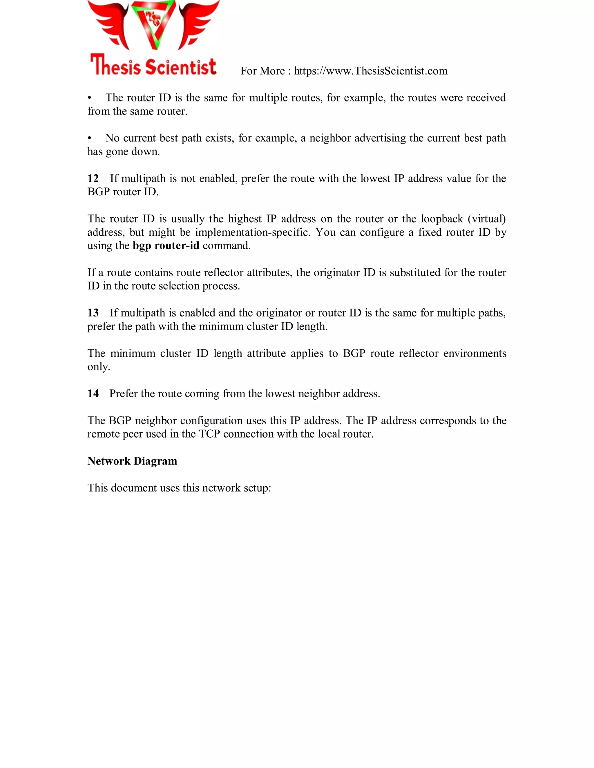 For More : https://www.ThesisScientist.com
• The router ID is the same for multiple routes, for example, the routes were received
from the same router.
• No current best path exists, for example, a neighbor advertising the current best path
has gone down.
12 If multipath is not enabled, prefer the route with the lowest IP address value for the
BGP router ID.
The router ID is usually the highest IP address on the router or the loopback (virtual)
address, but might be implementation-specific. You can configure a fixed router ID by
using the bgp router-id command.
If a route contains route reflector attributes, the originator ID is substituted for the router
ID in the route selection process.
13 If multipath is enabled and the originator or router ID is the same for multiple paths,
prefer the path with the minimum cluster ID length.
The minimum cluster ID length attribute applies to BGP route reflector environments
only.
14 Prefer the route coming from the lowest neighbor address.
The BGP neighbor configuration uses this IP address. The IP address corresponds to the
remote peer used in the TCP connection with the local router.
Network Diagram
This document uses this network setup:
 