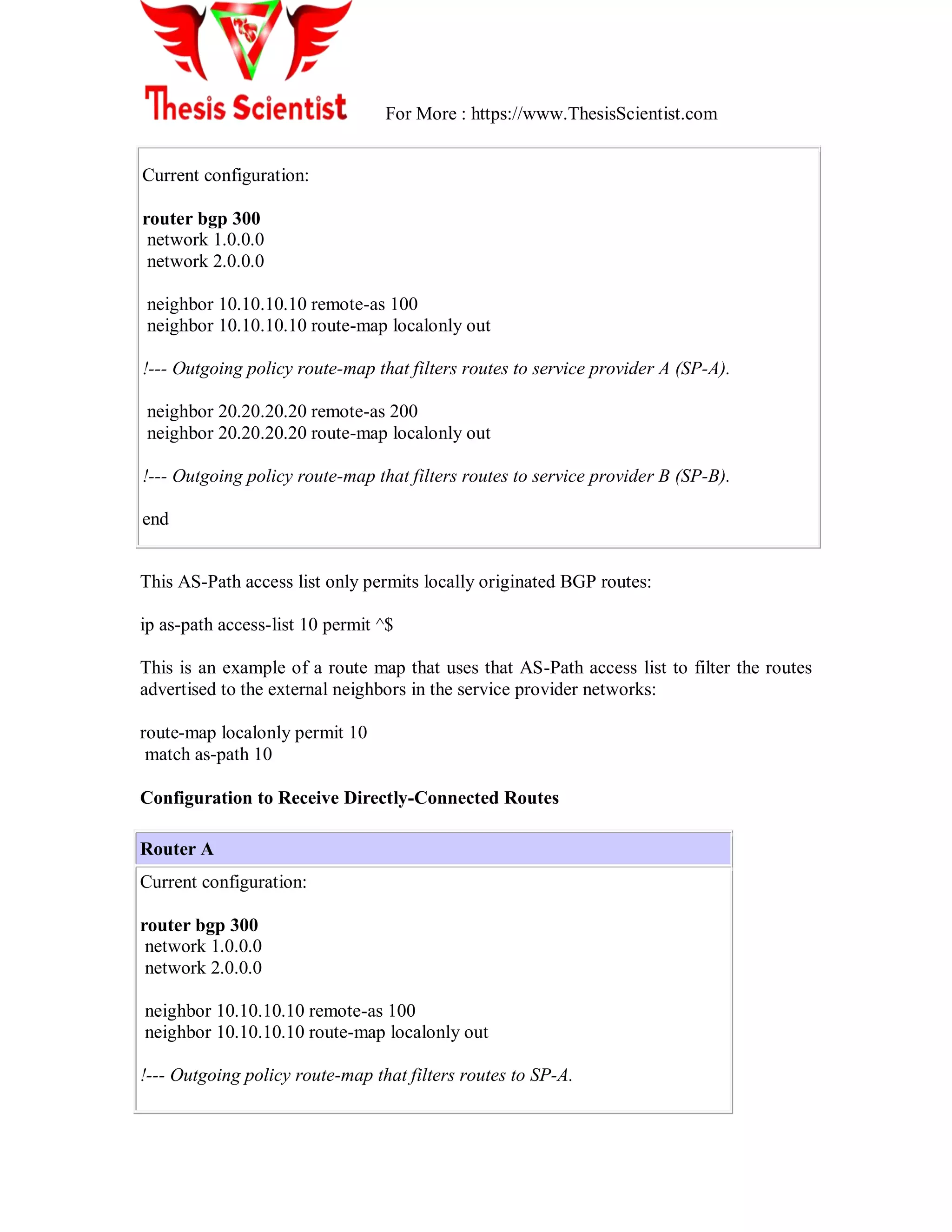 For More : https://www.ThesisScientist.com
Current configuration:
router bgp 300
network 1.0.0.0
network 2.0.0.0
neighbor 10.10.10.10 remote-as 100
neighbor 10.10.10.10 route-map localonly out
!--- Outgoing policy route-map that filters routes to service provider A (SP-A).
neighbor 20.20.20.20 remote-as 200
neighbor 20.20.20.20 route-map localonly out
!--- Outgoing policy route-map that filters routes to service provider B (SP-B).
end
This AS-Path access list only permits locally originated BGP routes:
ip as-path access-list 10 permit ^$
This is an example of a route map that uses that AS-Path access list to filter the routes
advertised to the external neighbors in the service provider networks:
route-map localonly permit 10
match as-path 10
Configuration to Receive Directly-Connected Routes
Router A
Current configuration:
router bgp 300
network 1.0.0.0
network 2.0.0.0
neighbor 10.10.10.10 remote-as 100
neighbor 10.10.10.10 route-map localonly out
!--- Outgoing policy route-map that filters routes to SP-A.
 