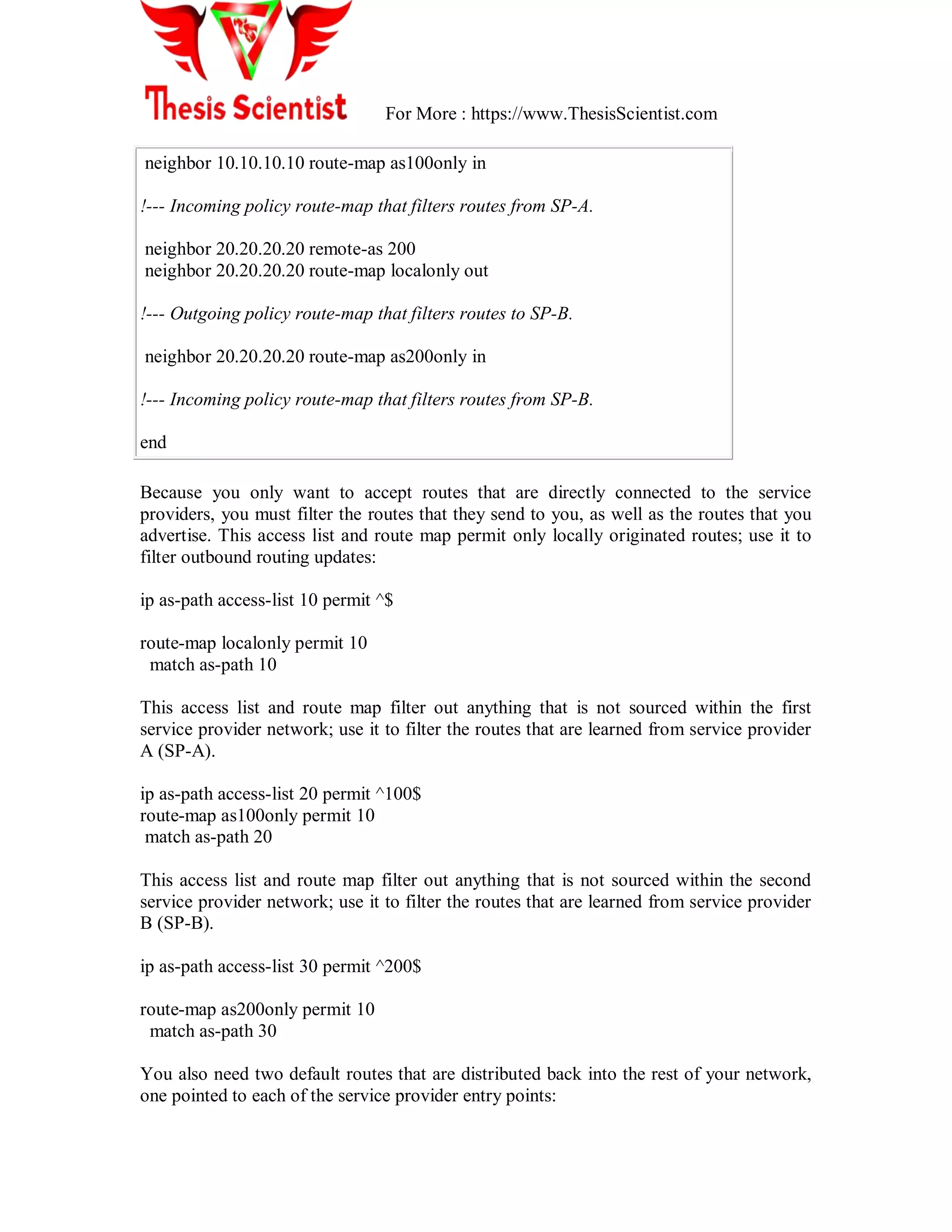 For More : https://www.ThesisScientist.com
neighbor 10.10.10.10 route-map as100only in
!--- Incoming policy route-map that filters routes from SP-A.
neighbor 20.20.20.20 remote-as 200
neighbor 20.20.20.20 route-map localonly out
!--- Outgoing policy route-map that filters routes to SP-B.
neighbor 20.20.20.20 route-map as200only in
!--- Incoming policy route-map that filters routes from SP-B.
end
Because you only want to accept routes that are directly connected to the service
providers, you must filter the routes that they send to you, as well as the routes that you
advertise. This access list and route map permit only locally originated routes; use it to
filter outbound routing updates:
ip as-path access-list 10 permit ^$
route-map localonly permit 10
match as-path 10
This access list and route map filter out anything that is not sourced within the first
service provider network; use it to filter the routes that are learned from service provider
A (SP-A).
ip as-path access-list 20 permit ^100$
route-map as100only permit 10
match as-path 20
This access list and route map filter out anything that is not sourced within the second
service provider network; use it to filter the routes that are learned from service provider
B (SP-B).
ip as-path access-list 30 permit ^200$
route-map as200only permit 10
match as-path 30
You also need two default routes that are distributed back into the rest of your network,
one pointed to each of the service provider entry points:
 