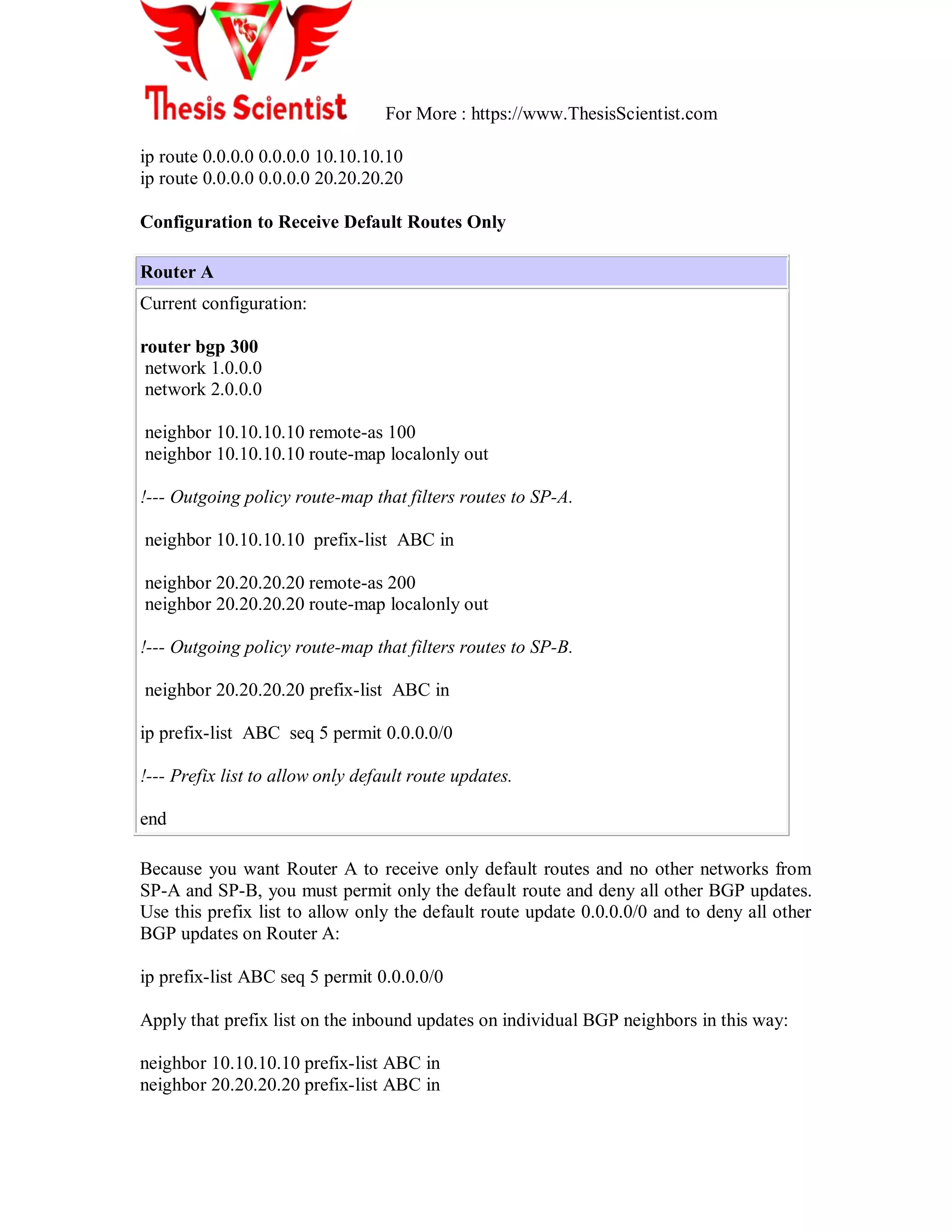 For More : https://www.ThesisScientist.com
ip route 0.0.0.0 0.0.0.0 10.10.10.10
ip route 0.0.0.0 0.0.0.0 20.20.20.20
Configuration to Receive Default Routes Only
Router A
Current configuration:
router bgp 300
network 1.0.0.0
network 2.0.0.0
neighbor 10.10.10.10 remote-as 100
neighbor 10.10.10.10 route-map localonly out
!--- Outgoing policy route-map that filters routes to SP-A.
neighbor 10.10.10.10 prefix-list ABC in
neighbor 20.20.20.20 remote-as 200
neighbor 20.20.20.20 route-map localonly out
!--- Outgoing policy route-map that filters routes to SP-B.
neighbor 20.20.20.20 prefix-list ABC in
ip prefix-list ABC seq 5 permit 0.0.0.0/0
!--- Prefix list to allow only default route updates.
end
Because you want Router A to receive only default routes and no other networks from
SP-A and SP-B, you must permit only the default route and deny all other BGP updates.
Use this prefix list to allow only the default route update 0.0.0.0/0 and to deny all other
BGP updates on Router A:
ip prefix-list ABC seq 5 permit 0.0.0.0/0
Apply that prefix list on the inbound updates on individual BGP neighbors in this way:
neighbor 10.10.10.10 prefix-list ABC in
neighbor 20.20.20.20 prefix-list ABC in
 