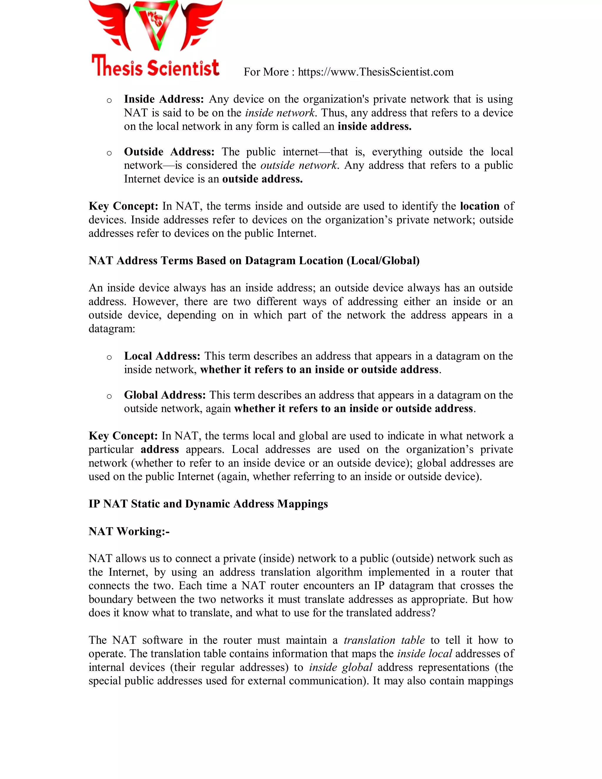 For More : https://www.ThesisScientist.com
o Inside Address: Any device on the organization's private network that is using
NAT is said to be on the inside network. Thus, any address that refers to a device
on the local network in any form is called an inside address.
o Outside Address: The public internet—that is, everything outside the local
network—is considered the outside network. Any address that refers to a public
Internet device is an outside address.
Key Concept: In NAT, the terms inside and outside are used to identify the location of
devices. Inside addresses refer to devices on the organization‘s private network; outside
addresses refer to devices on the public Internet.
NAT Address Terms Based on Datagram Location (Local/Global)
An inside device always has an inside address; an outside device always has an outside
address. However, there are two different ways of addressing either an inside or an
outside device, depending on in which part of the network the address appears in a
datagram:
o Local Address: This term describes an address that appears in a datagram on the
inside network, whether it refers to an inside or outside address.
o Global Address: This term describes an address that appears in a datagram on the
outside network, again whether it refers to an inside or outside address.
Key Concept: In NAT, the terms local and global are used to indicate in what network a
particular address appears. Local addresses are used on the organization‘s private
network (whether to refer to an inside device or an outside device); global addresses are
used on the public Internet (again, whether referring to an inside or outside device).
IP NAT Static and Dynamic Address Mappings
NAT Working:-
NAT allows us to connect a private (inside) network to a public (outside) network such as
the Internet, by using an address translation algorithm implemented in a router that
connects the two. Each time a NAT router encounters an IP datagram that crosses the
boundary between the two networks it must translate addresses as appropriate. But how
does it know what to translate, and what to use for the translated address?
The NAT software in the router must maintain a translation table to tell it how to
operate. The translation table contains information that maps the inside local addresses of
internal devices (their regular addresses) to inside global address representations (the
special public addresses used for external communication). It may also contain mappings
 