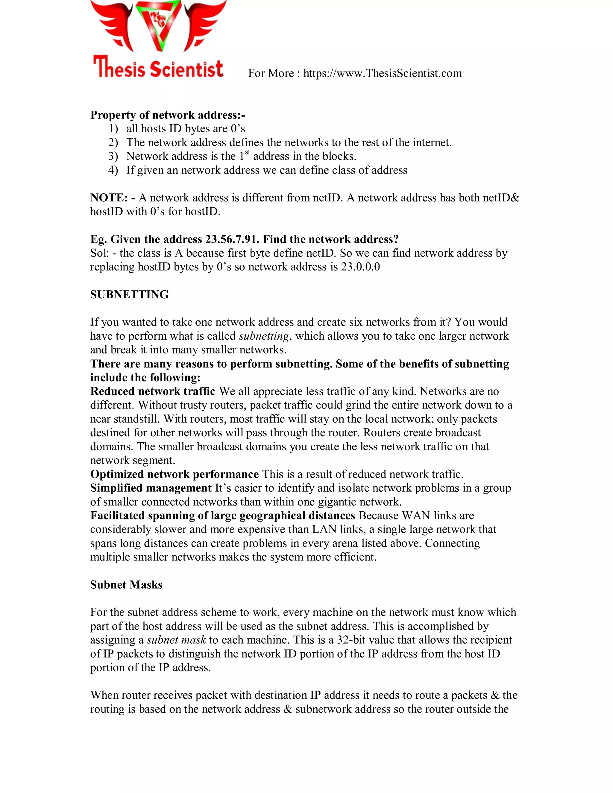 For More : https://www.ThesisScientist.com
Property of network address:-
1) all hosts ID bytes are 0‘s
2) The network address defines the networks to the rest of the internet.
3) Network address is the 1st
address in the blocks.
4) If given an network address we can define class of address
NOTE: - A network address is different from netID. A network address has both netID&
hostID with 0‘s for hostID.
Eg. Given the address 23.56.7.91. Find the network address?
Sol: - the class is A because first byte define netID. So we can find network address by
replacing hostID bytes by 0‘s so network address is 23.0.0.0
SUBNETTING
If you wanted to take one network address and create six networks from it? You would
have to perform what is called subnetting, which allows you to take one larger network
and break it into many smaller networks.
There are many reasons to perform subnetting. Some of the benefits of subnetting
include the following:
Reduced network traffic We all appreciate less traffic of any kind. Networks are no
different. Without trusty routers, packet traffic could grind the entire network down to a
near standstill. With routers, most traffic will stay on the local network; only packets
destined for other networks will pass through the router. Routers create broadcast
domains. The smaller broadcast domains you create the less network traffic on that
network segment.
Optimized network performance This is a result of reduced network traffic.
Simplified management It‘s easier to identify and isolate network problems in a group
of smaller connected networks than within one gigantic network.
Facilitated spanning of large geographical distances Because WAN links are
considerably slower and more expensive than LAN links, a single large network that
spans long distances can create problems in every arena listed above. Connecting
multiple smaller networks makes the system more efficient.
Subnet Masks
For the subnet address scheme to work, every machine on the network must know which
part of the host address will be used as the subnet address. This is accomplished by
assigning a subnet mask to each machine. This is a 32-bit value that allows the recipient
of IP packets to distinguish the network ID portion of the IP address from the host ID
portion of the IP address.
When router receives packet with destination IP address it needs to route a packets & the
routing is based on the network address & subnetwork address so the router outside the
 