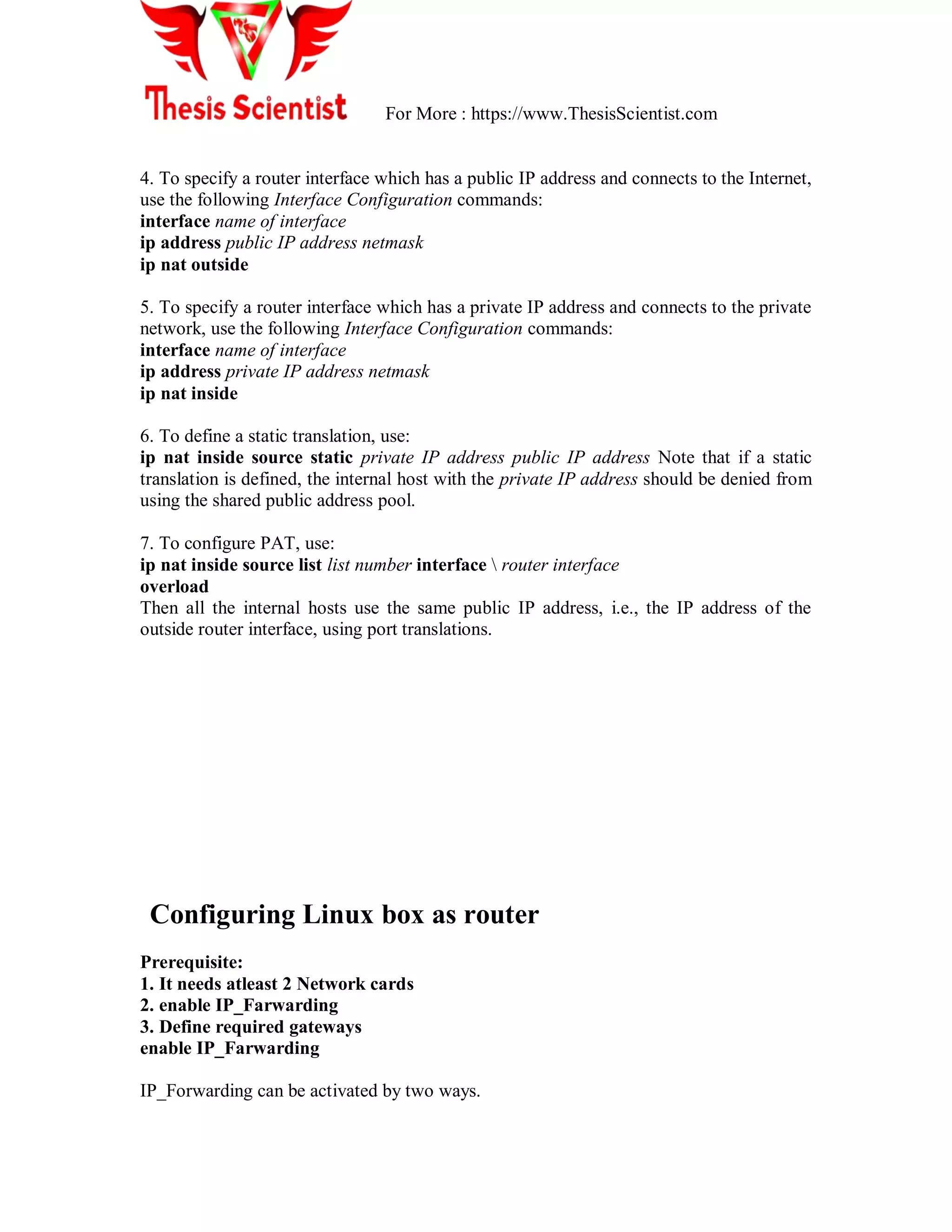 For More : https://www.ThesisScientist.com
4. To specify a router interface which has a public IP address and connects to the Internet,
use the following Interface Configuration commands:
interface name of interface
ip address public IP address netmask
ip nat outside
5. To specify a router interface which has a private IP address and connects to the private
network, use the following Interface Configuration commands:
interface name of interface
ip address private IP address netmask
ip nat inside
6. To define a static translation, use:
ip nat inside source static private IP address public IP address Note that if a static
translation is defined, the internal host with the private IP address should be denied from
using the shared public address pool.
7. To configure PAT, use:
ip nat inside source list list number interface  router interface
overload
Then all the internal hosts use the same public IP address, i.e., the IP address of the
outside router interface, using port translations.
Configuring Linux box as router
Prerequisite:
1. It needs atleast 2 Network cards
2. enable IP_Farwarding
3. Define required gateways
enable IP_Farwarding
IP_Forwarding can be activated by two ways.
 