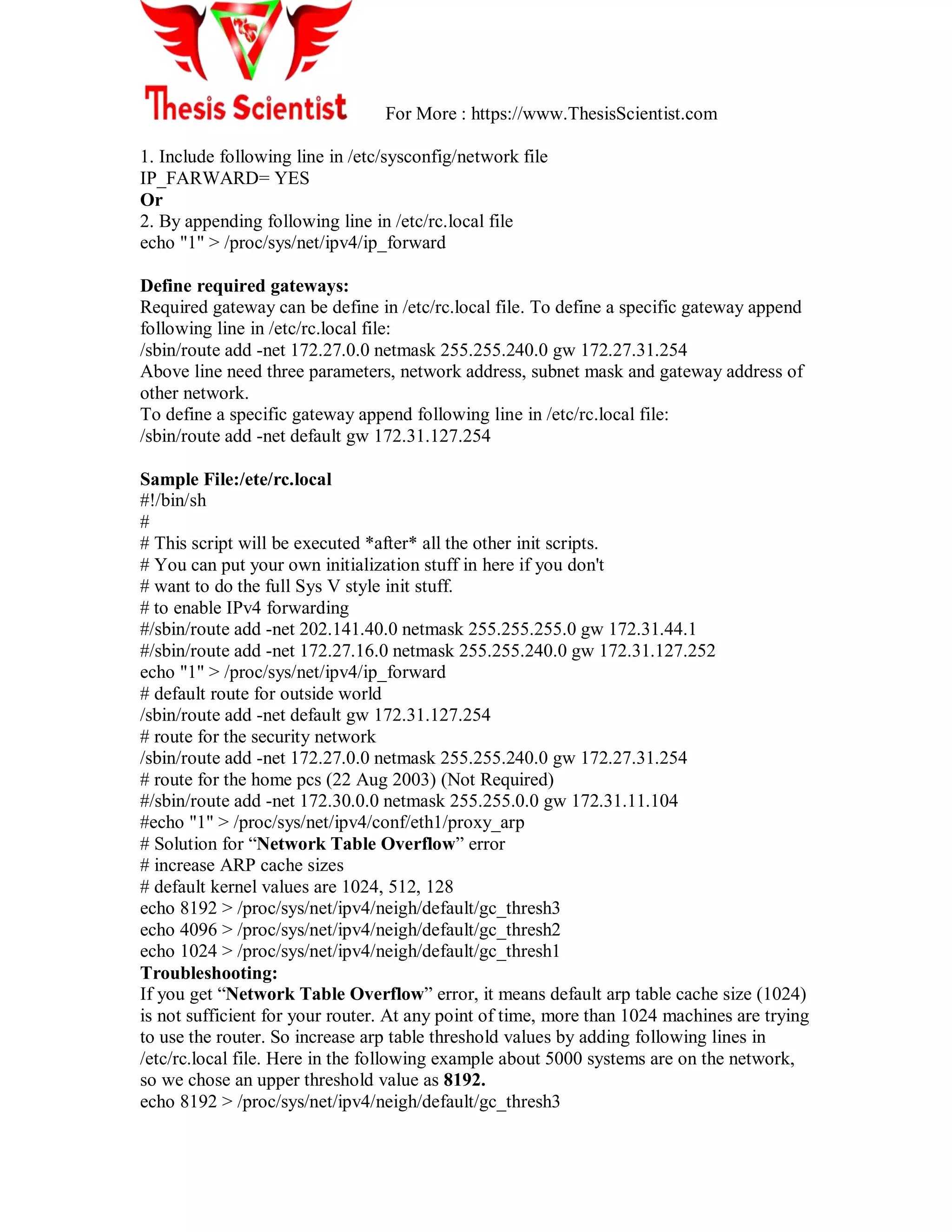 For More : https://www.ThesisScientist.com
1. Include following line in /etc/sysconfig/network file
IP_FARWARD= YES
Or
2. By appending following line in /etc/rc.local file
echo "1" > /proc/sys/net/ipv4/ip_forward
Define required gateways:
Required gateway can be define in /etc/rc.local file. To define a specific gateway append
following line in /etc/rc.local file:
/sbin/route add -net 172.27.0.0 netmask 255.255.240.0 gw 172.27.31.254
Above line need three parameters, network address, subnet mask and gateway address of
other network.
To define a specific gateway append following line in /etc/rc.local file:
/sbin/route add -net default gw 172.31.127.254
Sample File:/ete/rc.local
#!/bin/sh
#
# This script will be executed *after* all the other init scripts.
# You can put your own initialization stuff in here if you don't
# want to do the full Sys V style init stuff.
# to enable IPv4 forwarding
#/sbin/route add -net 202.141.40.0 netmask 255.255.255.0 gw 172.31.44.1
#/sbin/route add -net 172.27.16.0 netmask 255.255.240.0 gw 172.31.127.252
echo "1" > /proc/sys/net/ipv4/ip_forward
# default route for outside world
/sbin/route add -net default gw 172.31.127.254
# route for the security network
/sbin/route add -net 172.27.0.0 netmask 255.255.240.0 gw 172.27.31.254
# route for the home pcs (22 Aug 2003) (Not Required)
#/sbin/route add -net 172.30.0.0 netmask 255.255.0.0 gw 172.31.11.104
#echo "1" > /proc/sys/net/ipv4/conf/eth1/proxy_arp
# Solution for ―Network Table Overflow‖ error
# increase ARP cache sizes
# default kernel values are 1024, 512, 128
echo 8192 > /proc/sys/net/ipv4/neigh/default/gc_thresh3
echo 4096 > /proc/sys/net/ipv4/neigh/default/gc_thresh2
echo 1024 > /proc/sys/net/ipv4/neigh/default/gc_thresh1
Troubleshooting:
If you get ―Network Table Overflow‖ error, it means default arp table cache size (1024)
is not sufficient for your router. At any point of time, more than 1024 machines are trying
to use the router. So increase arp table threshold values by adding following lines in
/etc/rc.local file. Here in the following example about 5000 systems are on the network,
so we chose an upper threshold value as 8192.
echo 8192 > /proc/sys/net/ipv4/neigh/default/gc_thresh3
 