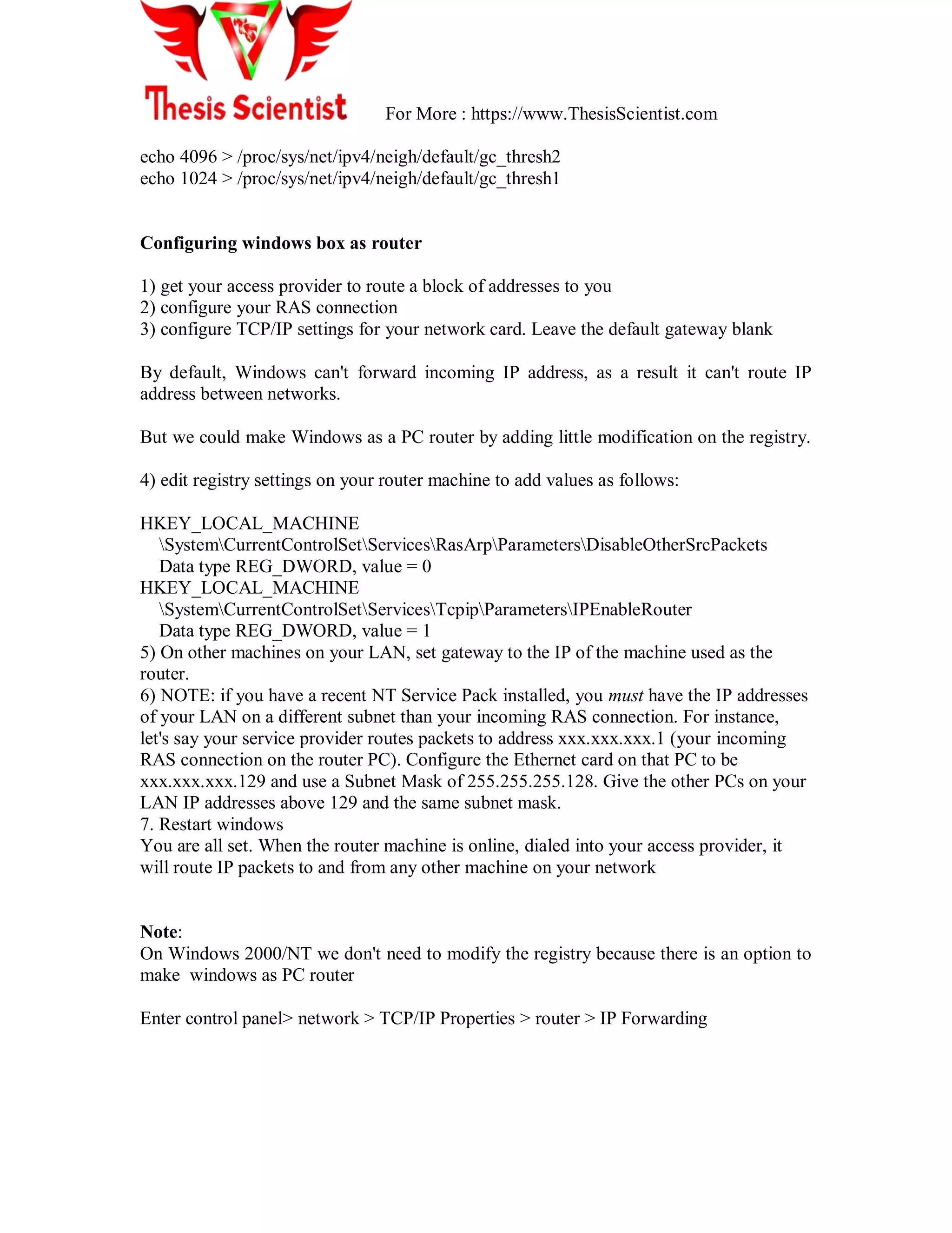 For More : https://www.ThesisScientist.com
echo 4096 > /proc/sys/net/ipv4/neigh/default/gc_thresh2
echo 1024 > /proc/sys/net/ipv4/neigh/default/gc_thresh1
Configuring windows box as router
1) get your access provider to route a block of addresses to you
2) configure your RAS connection
3) configure TCP/IP settings for your network card. Leave the default gateway blank
By default, Windows can't forward incoming IP address, as a result it can't route IP
address between networks.
But we could make Windows as a PC router by adding little modification on the registry.
4) edit registry settings on your router machine to add values as follows:
HKEY_LOCAL_MACHINE
SystemCurrentControlSetServicesRasArpParametersDisableOtherSrcPackets
Data type REG_DWORD, value = 0
HKEY_LOCAL_MACHINE
SystemCurrentControlSetServicesTcpipParametersIPEnableRouter
Data type REG_DWORD, value = 1
5) On other machines on your LAN, set gateway to the IP of the machine used as the
router.
6) NOTE: if you have a recent NT Service Pack installed, you must have the IP addresses
of your LAN on a different subnet than your incoming RAS connection. For instance,
let's say your service provider routes packets to address xxx.xxx.xxx.1 (your incoming
RAS connection on the router PC). Configure the Ethernet card on that PC to be
xxx.xxx.xxx.129 and use a Subnet Mask of 255.255.255.128. Give the other PCs on your
LAN IP addresses above 129 and the same subnet mask.
7. Restart windows
You are all set. When the router machine is online, dialed into your access provider, it
will route IP packets to and from any other machine on your network
Note:
On Windows 2000/NT we don't need to modify the registry because there is an option to
make windows as PC router
Enter control panel> network > TCP/IP Properties > router > IP Forwarding
 