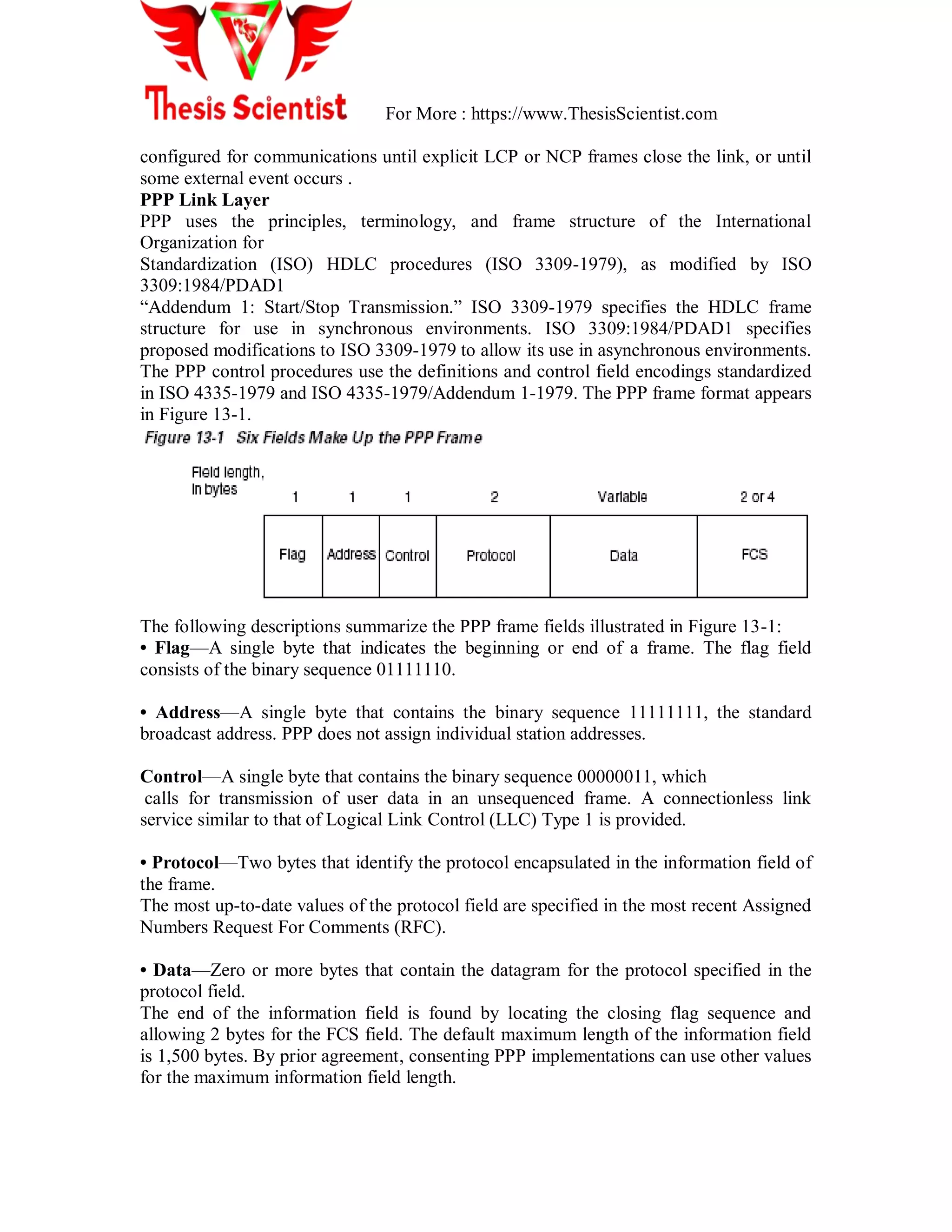 For More : https://www.ThesisScientist.com
configured for communications until explicit LCP or NCP frames close the link, or until
some external event occurs .
PPP Link Layer
PPP uses the principles, terminology, and frame structure of the International
Organization for
Standardization (ISO) HDLC procedures (ISO 3309-1979), as modified by ISO
3309:1984/PDAD1
―Addendum 1: Start/Stop Transmission.‖ ISO 3309-1979 specifies the HDLC frame
structure for use in synchronous environments. ISO 3309:1984/PDAD1 specifies
proposed modifications to ISO 3309-1979 to allow its use in asynchronous environments.
The PPP control procedures use the definitions and control field encodings standardized
in ISO 4335-1979 and ISO 4335-1979/Addendum 1-1979. The PPP frame format appears
in Figure 13-1.
The following descriptions summarize the PPP frame fields illustrated in Figure 13-1:
• Flag—A single byte that indicates the beginning or end of a frame. The flag field
consists of the binary sequence 01111110.
• Address—A single byte that contains the binary sequence 11111111, the standard
broadcast address. PPP does not assign individual station addresses.
Control—A single byte that contains the binary sequence 00000011, which
calls for transmission of user data in an unsequenced frame. A connectionless link
service similar to that of Logical Link Control (LLC) Type 1 is provided.
• Protocol—Two bytes that identify the protocol encapsulated in the information field of
the frame.
The most up-to-date values of the protocol field are specified in the most recent Assigned
Numbers Request For Comments (RFC).
• Data—Zero or more bytes that contain the datagram for the protocol specified in the
protocol field.
The end of the information field is found by locating the closing flag sequence and
allowing 2 bytes for the FCS field. The default maximum length of the information field
is 1,500 bytes. By prior agreement, consenting PPP implementations can use other values
for the maximum information field length.
 
