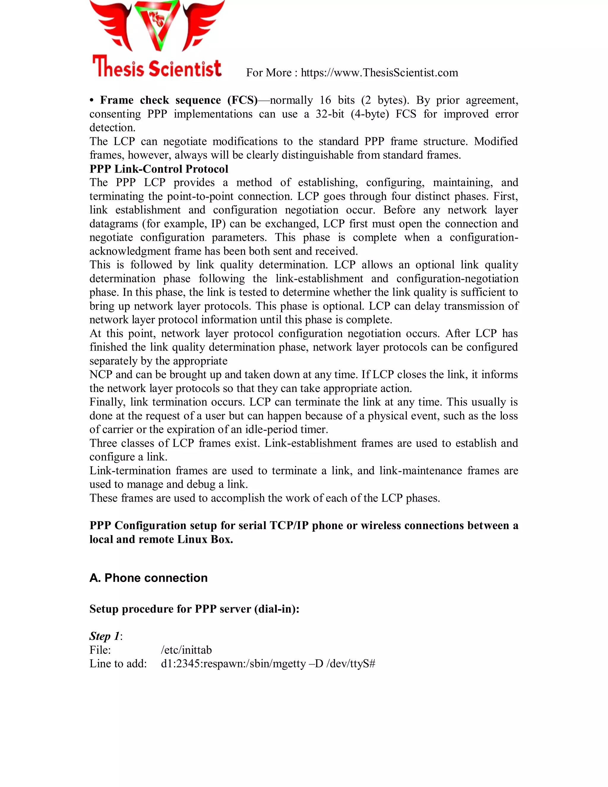 For More : https://www.ThesisScientist.com
• Frame check sequence (FCS)—normally 16 bits (2 bytes). By prior agreement,
consenting PPP implementations can use a 32-bit (4-byte) FCS for improved error
detection.
The LCP can negotiate modifications to the standard PPP frame structure. Modified
frames, however, always will be clearly distinguishable from standard frames.
PPP Link-Control Protocol
The PPP LCP provides a method of establishing, configuring, maintaining, and
terminating the point-to-point connection. LCP goes through four distinct phases. First,
link establishment and configuration negotiation occur. Before any network layer
datagrams (for example, IP) can be exchanged, LCP first must open the connection and
negotiate configuration parameters. This phase is complete when a configuration-
acknowledgment frame has been both sent and received.
This is followed by link quality determination. LCP allows an optional link quality
determination phase following the link-establishment and configuration-negotiation
phase. In this phase, the link is tested to determine whether the link quality is sufficient to
bring up network layer protocols. This phase is optional. LCP can delay transmission of
network layer protocol information until this phase is complete.
At this point, network layer protocol configuration negotiation occurs. After LCP has
finished the link quality determination phase, network layer protocols can be configured
separately by the appropriate
NCP and can be brought up and taken down at any time. If LCP closes the link, it informs
the network layer protocols so that they can take appropriate action.
Finally, link termination occurs. LCP can terminate the link at any time. This usually is
done at the request of a user but can happen because of a physical event, such as the loss
of carrier or the expiration of an idle-period timer.
Three classes of LCP frames exist. Link-establishment frames are used to establish and
configure a link.
Link-termination frames are used to terminate a link, and link-maintenance frames are
used to manage and debug a link.
These frames are used to accomplish the work of each of the LCP phases.
PPP Configuration setup for serial TCP/IP phone or wireless connections between a
local and remote Linux Box.
A. Phone connection
Setup procedure for PPP server (dial-in):
Step 1:
File: /etc/inittab
Line to add: d1:2345:respawn:/sbin/mgetty –D /dev/ttyS#
 