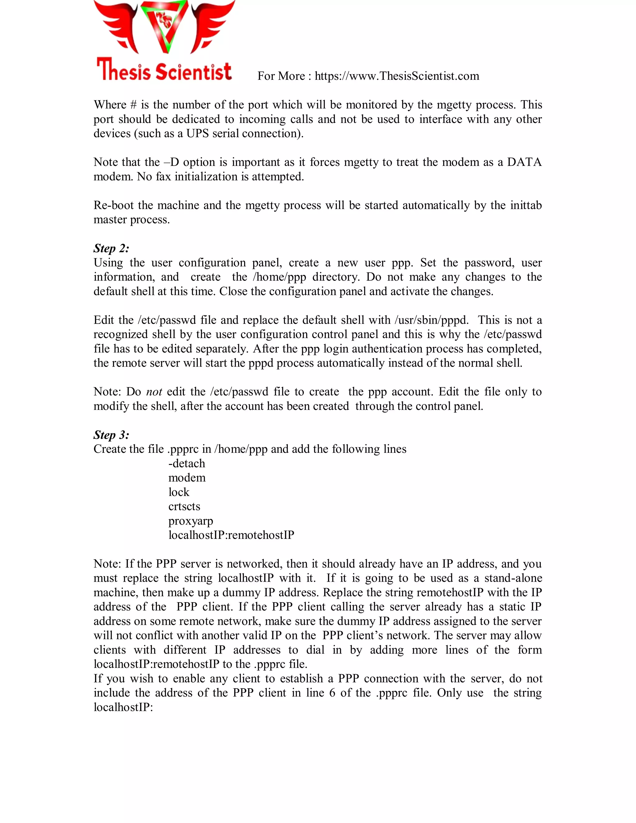 For More : https://www.ThesisScientist.com
Where # is the number of the port which will be monitored by the mgetty process. This
port should be dedicated to incoming calls and not be used to interface with any other
devices (such as a UPS serial connection).
Note that the –D option is important as it forces mgetty to treat the modem as a DATA
modem. No fax initialization is attempted.
Re-boot the machine and the mgetty process will be started automatically by the inittab
master process.
Step 2:
Using the user configuration panel, create a new user ppp. Set the password, user
information, and create the /home/ppp directory. Do not make any changes to the
default shell at this time. Close the configuration panel and activate the changes.
Edit the /etc/passwd file and replace the default shell with /usr/sbin/pppd. This is not a
recognized shell by the user configuration control panel and this is why the /etc/passwd
file has to be edited separately. After the ppp login authentication process has completed,
the remote server will start the pppd process automatically instead of the normal shell.
Note: Do not edit the /etc/passwd file to create the ppp account. Edit the file only to
modify the shell, after the account has been created through the control panel.
Step 3:
Create the file .ppprc in /home/ppp and add the following lines
-detach
modem
lock
crtscts
proxyarp
localhostIP:remotehostIP
Note: If the PPP server is networked, then it should already have an IP address, and you
must replace the string localhostIP with it. If it is going to be used as a stand-alone
machine, then make up a dummy IP address. Replace the string remotehostIP with the IP
address of the PPP client. If the PPP client calling the server already has a static IP
address on some remote network, make sure the dummy IP address assigned to the server
will not conflict with another valid IP on the PPP client‘s network. The server may allow
clients with different IP addresses to dial in by adding more lines of the form
localhostIP:remotehostIP to the .ppprc file.
If you wish to enable any client to establish a PPP connection with the server, do not
include the address of the PPP client in line 6 of the .ppprc file. Only use the string
localhostIP:
 