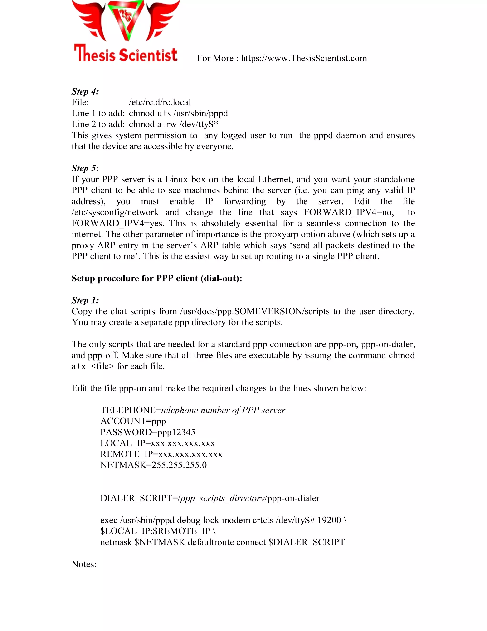 For More : https://www.ThesisScientist.com
Step 4:
File: /etc/rc.d/rc.local
Line 1 to add: chmod u+s /usr/sbin/pppd
Line 2 to add: chmod a+rw /dev/ttyS*
This gives system permission to any logged user to run the pppd daemon and ensures
that the device are accessible by everyone.
Step 5:
If your PPP server is a Linux box on the local Ethernet, and you want your standalone
PPP client to be able to see machines behind the server (i.e. you can ping any valid IP
address), you must enable IP forwarding by the server. Edit the file
/etc/sysconfig/network and change the line that says FORWARD_IPV4=no, to
FORWARD_IPV4=yes. This is absolutely essential for a seamless connection to the
internet. The other parameter of importance is the proxyarp option above (which sets up a
proxy ARP entry in the server‘s ARP table which says ‗send all packets destined to the
PPP client to me‘. This is the easiest way to set up routing to a single PPP client.
Setup procedure for PPP client (dial-out):
Step 1:
Copy the chat scripts from /usr/docs/ppp.SOMEVERSION/scripts to the user directory.
You may create a separate ppp directory for the scripts.
The only scripts that are needed for a standard ppp connection are ppp-on, ppp-on-dialer,
and ppp-off. Make sure that all three files are executable by issuing the command chmod
a+x <file> for each file.
Edit the file ppp-on and make the required changes to the lines shown below:
TELEPHONE=telephone number of PPP server
ACCOUNT=ppp
PASSWORD=ppp12345
LOCAL_IP=xxx.xxx.xxx.xxx
REMOTE_IP=xxx.xxx.xxx.xxx
NETMASK=255.255.255.0
DIALER_SCRIPT=/ppp_scripts_directory/ppp-on-dialer
exec /usr/sbin/pppd debug lock modem crtcts /dev/ttyS# 19200 
$LOCAL_IP:$REMOTE_IP 
netmask $NETMASK defaultroute connect $DIALER_SCRIPT
Notes:
 