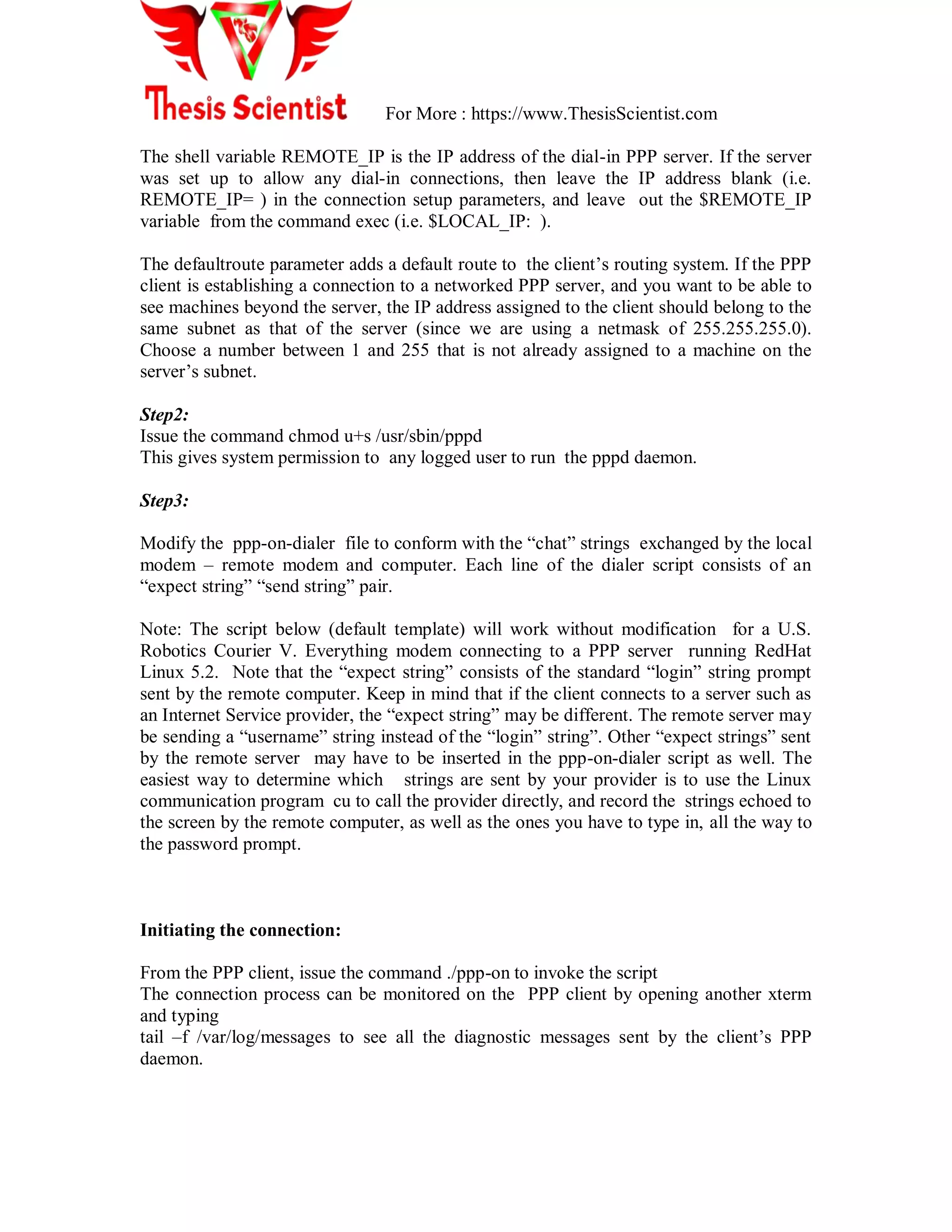 For More : https://www.ThesisScientist.com
The shell variable REMOTE_IP is the IP address of the dial-in PPP server. If the server
was set up to allow any dial-in connections, then leave the IP address blank (i.e.
REMOTE_IP= ) in the connection setup parameters, and leave out the $REMOTE_IP
variable from the command exec (i.e. $LOCAL_IP: ).
The defaultroute parameter adds a default route to the client‘s routing system. If the PPP
client is establishing a connection to a networked PPP server, and you want to be able to
see machines beyond the server, the IP address assigned to the client should belong to the
same subnet as that of the server (since we are using a netmask of 255.255.255.0).
Choose a number between 1 and 255 that is not already assigned to a machine on the
server‘s subnet.
Step2:
Issue the command chmod u+s /usr/sbin/pppd
This gives system permission to any logged user to run the pppd daemon.
Step3:
Modify the ppp-on-dialer file to conform with the ―chat‖ strings exchanged by the local
modem – remote modem and computer. Each line of the dialer script consists of an
―expect string‖ ―send string‖ pair.
Note: The script below (default template) will work without modification for a U.S.
Robotics Courier V. Everything modem connecting to a PPP server running RedHat
Linux 5.2. Note that the ―expect string‖ consists of the standard ―login‖ string prompt
sent by the remote computer. Keep in mind that if the client connects to a server such as
an Internet Service provider, the ―expect string‖ may be different. The remote server may
be sending a ―username‖ string instead of the ―login‖ string‖. Other ―expect strings‖ sent
by the remote server may have to be inserted in the ppp-on-dialer script as well. The
easiest way to determine which strings are sent by your provider is to use the Linux
communication program cu to call the provider directly, and record the strings echoed to
the screen by the remote computer, as well as the ones you have to type in, all the way to
the password prompt.
Initiating the connection:
From the PPP client, issue the command ./ppp-on to invoke the script
The connection process can be monitored on the PPP client by opening another xterm
and typing
tail –f /var/log/messages to see all the diagnostic messages sent by the client‘s PPP
daemon.
 