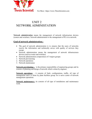 For More : https://www.ThesisScientist.com
UNIT 2
NETWORK ADMINISTATION
Network administration means the management of network infrastructure devices
(routers and switches). Network administration is the management of PCs in a network.
Goal of network administration:-
 The goal of network administration is to ensures that the users of networks
receive the information and technically serves with quality of services they
except.
 Network administration means the management of network infrastructures
devices (such as router and switches)
 Network administration compromises of 3 majors groups:
1. Network provisioning
2. Network operations
3. Network maintenance
Network provisioning: - is the primary responsibility of engineering groups and its
consists of planning and design of network which is done by engineer.
Network operations: - it consists of fault, configurations, traffic, all type of
management and it is done by plant facilities group. Its is nerve center of network
management operations.
Network maintenance:- its consists of all type of installations and maintenance
work.
 