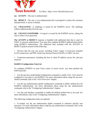 For More : https://www.ThesisScientist.com
(a) ACCEPT—The user is authenticated.
(b) REJECT—The user is not authenticated and is prompted to reenter the username
and password, or access is denied.
(c) CHALLENGE—A challenge is issued by the RADIUS server. The challenge
collects additional data from the user.
(d) CHANGE PASSWORD—A request is issued by the RADIUS server, asking the
user to select a new password.
The ACCEPT or REJECT response is bundled with additional data that is used for
EXEC or network authorization. You must first complete RADIUS authentication before
using RADIUS authorization. The additional data included with the ACCEPT or
REJECT packets consists of the following:
• Services that the user can access, including Telnet, rlogin, or local-area transport
(LAT) connections, and PPP, Serial Line Internet Protocol (SLIP), or EXEC services.
• Connection parameters, including the host or client IP address, access list, and user
timeouts.
RADIUS Configuration Task List
To configure RADIUS on your Cisco router or access server, you must perform the
following tasks:
• Use the aaa new-model global configuration command to enable AAA. AAA must be
configured if you plan to use RADIUS. For more information about using the aaa new-
model command, refer to the "AAA Overview" chapter.
• Use the aaa authentication global configuration command to define method lists for
RADIUS authentication. For more information about using the aaa authentication
command, refer to the "Configuring Authentication" chapter.
• Use line and interface commands to enable the defined method lists to be used. For
more information, refer to the "Configuring Authentication" chapter.
The following configuration tasks are optional:
• If needed, use the aaa authorization global command to authorize specific user
functions. For more information about using the aaa authorization command, refer to the
"Configuring Authorization" chapter.
 