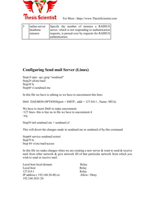 For More : https://www.ThesisScientist.com
3 radius-server
deadtime
minutes
Specify the number of minutes a RADIUS
server, which is not responding to authentication
requests, is passed over by requests for RADIUS
authentication.
Configuring Send mail Server (Linux)
Step1# rpm –qa | grep ―sendmail‖
Step2# cd/etc/mail
Step3# ls
Step4# vi sendmail.mc
In this file we have to editing so we have to uncomment this lines
Dnl# DAEMON-OPTIONS(port = SMTP , addr = 127.0.0.1 , Name- MTA)
We have to insert Dnl# to make uncomment
/127 lines- this is line no in file we have to uncomment it
:wq
Step5# m4 sendmail.mc > sendmail.cf
This will divert the changes made in sendmail.mc to sendmail.cf by this command
Step6# service sendmail restsrt
Step7# ls
Step 8# vi/etc/mail/access
In this file we make changes when we are creating a new server & want to send & receive
mail from other network & give network ID of that particular network from which you
wish to send or receive mail.
Local host local domain Relay
Local host Relay
127.0.0.1 Relay
IP address ( 192.168.30.48) or Allow / Deny
192.168.30.0 /24
 