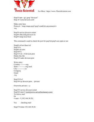 For More : https://www.ThesisScientist.com
Step1# rpm –qa | grep ―dovecot‖
Step 2# vi/etc/dovecot.conf
Make entry here
Protocol – imap imaps pop3 pop3 s(add) & uncomment it
:wq
Step3# service dovecot restart
Step4# chkconfig dovecot on
Step5# nmap local host
This command is used to check the port for pop3 & pop3s are open or not
Step6# cd/usr/share/ssl
Step7# ls
Step8# cd certs
Step10# ls
Step11# rm –rf dovecat.pem
Delete this file
Step12# make dovecat.pem
Write entry
Country ---------org
State-------------org used
City-------------os
Company
Email
:wq
Step13# ls-l
Step14# cp dovecot.pem .. /private/
Overwrite private----y
Step15# service dovecat restart
Step16# mutt-f {root@www.server(hostname).com}
To retrive mail
Or
# mutt –f {192.168.30.26}
Yes checking mail
Step17# telnet 192.168.30.26
 