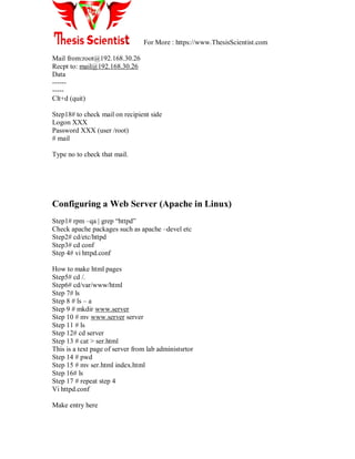 For More : https://www.ThesisScientist.com
Mail from:root@192.168.30.26
Recpt to: mail@192.168.30.26
Data
------
-----
Clt+d (quit)
Step18# to check mail on recipient side
Logon XXX
Password XXX (user /root)
# mail
Type no to check that mail.
Configuring a Web Server (Apache in Linux)
Step1# rpm –qa | grep ―httpd‖
Check apache packages such as apache –devel etc
Step2# cd/etc/httpd
Step3# cd conf
Step 4# vi httpd.conf
How to make html pages
Step5# cd /.
Step6# cd/var/www/html
Step 7# ls
Step 8 # ls – a
Step 9 # mkdir www.server
Step 10 # mv www.server server
Step 11 # ls
Step 12# cd server
Step 13 # cat > ser.html
This is a text page of server from lab administsrtor
Step 14 # pwd
Step 15 # mv ser.html index.html
Step 16# ls
Step 17 # repeat step 4
Vi httpd.conf
Make entry here
 