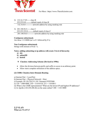 For More : https://www.ThesisScientist.com
2) 132.16.17.85----- class B
255.255.0.0 --------default mask of class B
132.16.0.0 ---------- network address by using masking rule
3) 201.180.56.5----- class C
255.255.255.0 --------default mask of class C
201.180.56.0 ---------- network address by using masking rule
Contiguous subnetmask
Are those 11110000 (no‘s of 1 followed by 0‘s)
Non Contiguous subnetmask
Strings with mixture of 0 & 1‘s.
Notes: adding subnetting to ip address will create 3 level of hierarchy
a) site
b) subnetID
c) hosted
 Classless Addressing Scheme (Devised in 1990s)
 Allow the division between prefix and suffix to occur at an arbitrary point.
 Allow more complete utilization of the address space.
(2) CIDR: Classless Inter-Domain Routing
a) Internet Part + Local Part
b) Internet Part + Physical Network + Host
i) Example: IP:128.230.211.195. Netmask FFFFF800
ii) 128 = 1000 0000, 230 = 1110 0110, 211 = 11010011
iii) What is the CIDR representation? What are the lowest IP and highest IP addresses?
iv) Is Apollo (128.230.208.46) on the same subnet? 208 = 1101 0000
2.2 VLAN
What are VLAN’s?
 