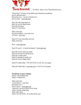 For More : https://www.ThesisScientist.com
Virtual host * 80 (port no) ip addres given here(host ip address)
Server administsrator –
Document root --/var/www/html/server
Server name – www.abc.com
Step 18# chkconfig httpd on
Step 19# service httpd restart
Step 20# hostname
Step 21# vi/etc/hosts
Make entry here
Ip system address –www.abc.com
127.0.0.1 –same line
Step 22# vi/etc/sysconfig /network
Make entry here
Host – www.abc.com
Step 23# sysctl – w kernel.hostname=‖www.abc.com
Step 24# service network restart
Step 25# cd/var/www/html/server
Step 26# vi index.html
Step 27# apachectl config_test
Step 28# service httpd restart
Step 29 # elinks http:// 192.168.30.26 ( it will view text page)
Step 30# elinks http:// www.abc.com ( it will view text page)
Permission to open webpage
Step1# cd/etc/httpd/conf
Step2# vi httpd.conf
Make entry here
<virtual hosts> copy here
Document root---
Server name--- www.abc.com
<directory /var/www/html/.server name
Allow override authconfig
Order allow,deny
Allow 192.168.30.96—IP is allowed for user
 
