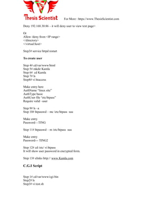 For More : https://www.ThesisScientist.com
Deny 192.168.30.86 – it will deny user to view text page>
Or
Allow /deny from <IP range>
</directory>
</virtual host>
Step3# service httpd restart
To create user
Step 4# cd/var/www/html
Step 5# mkdir Kamla
Step 6# cd Kamla
Step 7# ls
Step8# vi htaccess
Make entry here
AuthName ―linux site‖
AuthType basic
AuthUser file ―etc/htpass‖
Require valid –user
Step 9# ls –a
Step 10# htpasswd – mc /etc/htpass suu
Make entry
Password—TING
Step 11# htpasswd – m /etc/htpass suu
Make entry
Password--- TING2
Step 12# cd /etc/ vi htpass
It will show user password in encrypted form.
Step 13# elinks http:// www.Kamla.com
C.G.I Script
Step 1# cd/var/www/cgi-bin
Step2# ls
Step3# vi test.sh
 