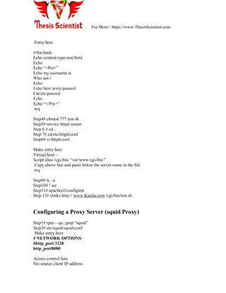 For More : https://www.ThesisScientist.com
Entry here
#/bin/bash
Echo content-type:test/html
Echo
Echo ―<Pre>‖
Echo my username is
Who am i
Echo
Echo here is/etc/passwd
Cat/etc/passwd
Echo
Echo ―</Pre>‖
:wq
Step4# chmod 777 test.sh
Step5# service httpd restart
Step 6 # cd ..
Step 7# cd/etc/httpd/conf
Step8# vi httpd.conf
Make entry here
Virtual host –
Script alias /cgi-bin/ ―var/www/cgi-bin/‖
Copy above line and paste below the server name in the file
:wq
Step9# ls –a
Step10# ! ser
Step11# apachectl configtest
Step 12# elinks http:// www.Kamla.com /cgi-bin/test.sh
Configuring a Proxy Server (squid Proxy)
Step1# rpm – qa | grep ―squid‖
Step2# etc/squid/squid.conf
Make entry here
# NETWORK OPTIONS
#http_port 3128
http_port8080
Access control lists
Src-source client IP address
 