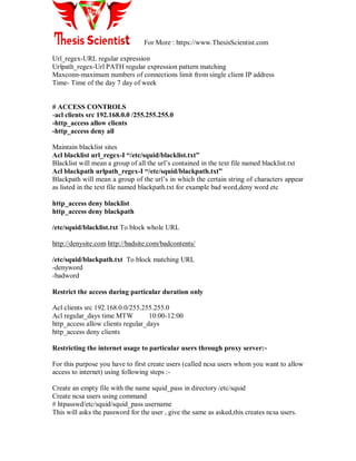 For More : https://www.ThesisScientist.com
Url_regex-URL regular expression
Urlpath_regex-Url PATH regular expression pattern matching
Maxconn-maximum numbers of connections limit from single client IP address
Time- Time of the day 7 day of week
# ACCESS CONTROLS
-acl clients src 192.168.0.0 /255.255.255.0
-http_access allow clients
-http_access deny all
Maintain blacklist sites
Acl blacklist url_regex-I “/etc/squid/blacklist.txt”
Blacklist will mean a group of all the url‘s contained in the text file named blacklist.txt
Acl blackpath urlpath_regex-I “/etc/squid/blackpath.txt”
Blackpath will mean a group of the url‘s in which the certain string of characters appear
as listed in the text file named blackpath.txt for example bad word,deny word etc
http_access deny blacklist
http_access deny blackpath
/etc/squid/blacklist.txt To block whole URL
http://denysite.com http://badsite.com/badcontents/
/etc/squid/blackpath.txt To block matching URL
-denyword
-badword
Restrict the access during particular duration only
Acl clients src 192.168.0.0/255.255.255.0
Acl regular_days time MTW 10:00-12:00
http_access allow clients regular_days
http_access deny clients
Restricting the internet usage to particular users through proxy server:-
For this purpose you have to first create users (called ncsa users whom you want to allow
access to internet) using following steps :-
Create an empty file with the name squid_pass in directory /etc/squid
Create ncsa users using command
# htpasswd/etc/squid/squid_pass username
This will asks the password for the user , give the same as asked,this creates ncsa users.
 