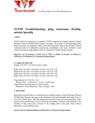 For More : https://www.ThesisScientist.com
TCP/IP Troubleshooting: ping, traceroute, ifconfig,
netstat, ipconfig
1 PING
Verifies IP-level connectivity to another TCP/IP computer by sending Internet Control
Message Protocol (ICMP) Echo Request messages. The receipt of corresponding Echo
Reply messages are displayed, along with round-trip times. Ping is the primary TCP/IP
command used to troubleshoot connectivity, reachability, and name resolution. Used
without parameters, ping displays help. It‘s Stands for ―Packet Internet Groper‖
ping [-t] [-a] [-n Count] [-l Size] [-f] [-i TTL] [-v TOS] [-r Count] [-s Count] [{-
j HostList | -k HostList}] [-w Timeout] [TargetName]
C:>ping 192.168.1.110
Pinging 192.168.1.110 with 32 bytes of data:
Reply from 192.168.1.110: bytes=32 time<1ms TTL=128
Reply from 192.168.1.110: bytes=32 time<1ms TTL=128
Reply from 192.168.1.110: bytes=32 time<1ms TTL=128
Reply from 192.168.1.110: bytes=32 time<1ms TTL=128
Ping statistics for 192.168.1.110:
Packets: Sent = 4, Received = 4, Lost = 0 (0% loss),
Approximate round trip times in milli-seconds:
Minimum = 0ms, Maximum = 0ms, Average = 0ms
2. TRACERT
Determines the path taken to a destination by sending Internet Control Message Protocol
(ICMP) Echo Request messages to the destination with incrementally increasing Time to
Live (TTL) field values. The path displayed is the list of near-side router interfaces of the
routers in the path between a source host and a destination. The near-side interface is the
interface of the router that is closest to the sending host in the path. Used without
parameters, tracert displays help.
tracert [-d] [-h MaximumHops] [-j HostList] [-w Timeout] [TargetName]
 