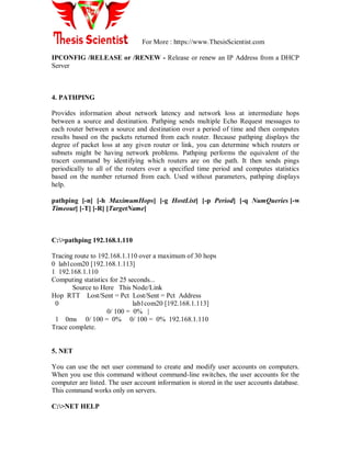 For More : https://www.ThesisScientist.com
IPCONFIG /RELEASE or /RENEW - Release or renew an IP Address from a DHCP
Server
4. PATHPING
Provides information about network latency and network loss at intermediate hops
between a source and destination. Pathping sends multiple Echo Request messages to
each router between a source and destination over a period of time and then computes
results based on the packets returned from each router. Because pathping displays the
degree of packet loss at any given router or link, you can determine which routers or
subnets might be having network problems. Pathping performs the equivalent of the
tracert command by identifying which routers are on the path. It then sends pings
periodically to all of the routers over a specified time period and computes statistics
based on the number returned from each. Used without parameters, pathping displays
help.
pathping [-n] [-h MaximumHops] [-g HostList] [-p Period] [-q NumQueries [-w
Timeout] [-T] [-R] [TargetName]
C:>pathping 192.168.1.110
Tracing route to 192.168.1.110 over a maximum of 30 hops
0 lab1com20 [192.168.1.113]
1 192.168.1.110
Computing statistics for 25 seconds...
Source to Here This Node/Link
Hop RTT Lost/Sent = Pct Lost/Sent = Pct Address
0 lab1com20 [192.168.1.113]
0/ 100 = 0% |
1 0ms 0/ 100 = 0% 0/ 100 = 0% 192.168.1.110
Trace complete.
5. NET
You can use the net user command to create and modify user accounts on computers.
When you use this command without command-line switches, the user accounts for the
computer are listed. The user account information is stored in the user accounts database.
This command works only on servers.
C:>NET HELP
 