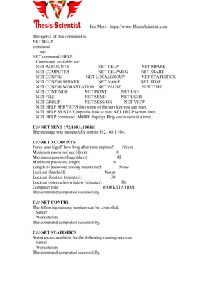 For More : https://www.ThesisScientist.com
The syntax of this command is:
NET HELP
command
-or-
NET command /HELP
Commands available are:
NET ACCOUNTS NET HELP NET SHARE
NET COMPUTER NET HELPMSG NET START
NET CONFIG NET LOCALGROUP NET STATISTICS
NET CONFIG SERVER NET NAME NET STOP
NET CONFIG WORKSTATION NET PAUSE NET TIME
NET CONTINUE NET PRINT NET USE
NET FILE NET SEND NET USER
NET GROUP NET SESSION NET VIEW
NET HELP SERVICES lists some of the services you can start.
NET HELP SYNTAX explains how to read NET HELP syntax lines.
NET HELP command | MORE displays Help one screen at a time.
C:>NET SEND 192.168.1.104 hi!
The message was successfully sent to 192.168.1.104.
C:>NET ACCOUNTS
Force user logoff how long after time expires?: Never
Minimum password age (days): 0
Maximum password age (days): 42
Minimum password length: 0
Length of password history maintained: None
Lockout threshold: Never
Lockout duration (minutes): 30
Lockout observation window (minutes): 30
Computer role: WORKSTATION
The command completed successfully.
C:>NET CONFIG
The following running services can be controlled:
Server
Workstation
The command completed successfully.
C:>NET STATISTICS
Statistics are available for the following running services:
Server
Workstation
The command completed successfully.
 