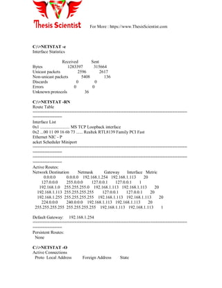 For More : https://www.ThesisScientist.com
C:>NETSTAT -e
Interface Statistics
Received Sent
Bytes 1283397 315664
Unicast packets 2596 2617
Non-unicast packets 5408 136
Discards 0 0
Errors 0 0
Unknown protocols 36
C:>NETSTAT -RN
Route Table
===============================================================
============
Interface List
0x1 ........................... MS TCP Loopback interface
0x2 ...00 11 09 16 6b 73 ...... Realtek RTL8139 Family PCI Fast
Ethernet NIC - P
acket Scheduler Miniport
===============================================================
============
===============================================================
============
Active Routes:
Network Destination Netmask Gateway Interface Metric
0.0.0.0 0.0.0.0 192.168.1.254 192.168.1.113 20
127.0.0.0 255.0.0.0 127.0.0.1 127.0.0.1 1
192.168.1.0 255.255.255.0 192.168.1.113 192.168.1.113 20
192.168.1.113 255.255.255.255 127.0.0.1 127.0.0.1 20
192.168.1.255 255.255.255.255 192.168.1.113 192.168.1.113 20
224.0.0.0 240.0.0.0 192.168.1.113 192.168.1.113 20
255.255.255.255 255.255.255.255 192.168.1.113 192.168.1.113 1
Default Gateway: 192.168.1.254
===============================================================
============
Persistent Routes:
None
C:>NETSTAT -O
Active Connections
Proto Local Address Foreign Address State
 