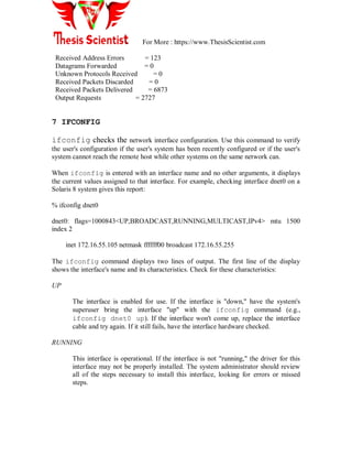 For More : https://www.ThesisScientist.com
Received Address Errors = 123
Datagrams Forwarded = 0
Unknown Protocols Received = 0
Received Packets Discarded = 0
Received Packets Delivered = 6873
Output Requests = 2727
7 IFCONFIG
ifconfig checks the network interface configuration. Use this command to verify
the user's configuration if the user's system has been recently configured or if the user's
system cannot reach the remote host while other systems on the same network can.
When ifconfig is entered with an interface name and no other arguments, it displays
the current values assigned to that interface. For example, checking interface dnet0 on a
Solaris 8 system gives this report:
% ifconfig dnet0
dnet0: flags=1000843<UP,BROADCAST,RUNNING,MULTICAST,IPv4> mtu 1500
index 2
inet 172.16.55.105 netmask ffffff00 broadcast 172.16.55.255
The ifconfig command displays two lines of output. The first line of the display
shows the interface's name and its characteristics. Check for these characteristics:
UP
The interface is enabled for use. If the interface is "down," have the system's
superuser bring the interface "up" with the ifconfig command (e.g.,
ifconfig dnet0 up). If the interface won't come up, replace the interface
cable and try again. If it still fails, have the interface hardware checked.
RUNNING
This interface is operational. If the interface is not "running," the driver for this
interface may not be properly installed. The system administrator should review
all of the steps necessary to install this interface, looking for errors or missed
steps.
 