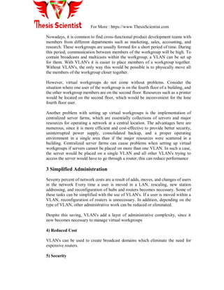 For More : https://www.ThesisScientist.com
Nowadays, it is common to find cross-functional product development teams with
members from different departments such as marketing, sales, accounting, and
research. These workgroups are usually formed for a short period of time. During
this period, communication between members of the workgroup will be high. To
contain broadcasts and multicasts within the workgroup, a VLAN can be set up
for them. With VLAN's it is easier to place members of a workgroup together.
Without VLAN's, the only way this would be possible is to physically move all
the members of the workgroup closer together.
However, virtual workgroups do not come without problems. Consider the
situation where one user of the workgroup is on the fourth floor of a building, and
the other workgroup members are on the second floor. Resources such as a printer
would be located on the second floor, which would be inconvenient for the lone
fourth floor user.
Another problem with setting up virtual workgroups is the implementation of
centralized server farms, which are essentially collections of servers and major
resources for operating a network at a central location. The advantages here are
numerous, since it is more efficient and cost-effective to provide better security,
uninterrupted power supply, consolidated backup, and a proper operating
environment in a single area than if the major resources were scattered in a
building. Centralized server farms can cause problems when setting up virtual
workgroups if servers cannot be placed on more than one VLAN. In such a case,
the server would be placed on a single VLAN and all other VLAN's trying to
access the server would have to go through a router; this can reduce performance
3 Simplified Administration
Seventy percent of network costs are a result of adds, moves, and changes of users
in the network Every time a user is moved in a LAN, rescaling, new station
addressing, and reconfiguration of hubs and routers becomes necessary. Some of
these tasks can be simplified with the use of VLAN's. If a user is moved within a
VLAN, reconfiguration of routers is unnecessary. In addition, depending on the
type of VLAN, other administrative work can be reduced or eliminated.
Despite this saving, VLAN's add a layer of administrative complexity, since it
now becomes necessary to manage virtual workgroups
4) Reduced Cost
VLAN's can be used to create broadcast domains which eliminate the need for
expensive routers.
5) Security
 