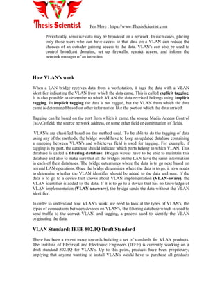 For More : https://www.ThesisScientist.com
Periodically, sensitive data may be broadcast on a network. In such cases, placing
only those users who can have access to that data on a VLAN can reduce the
chances of an outsider gaining access to the data. VLAN's can also be used to
control broadcast domains, set up firewalls, restrict access, and inform the
network manager of an intrusion.
How VLAN's work
When a LAN bridge receives data from a workstation, it tags the data with a VLAN
identifier indicating the VLAN from which the data came. This is called explicit tagging.
It is also possible to determine to which VLAN the data received belongs using implicit
tagging. In implicit tagging the data is not tagged, but the VLAN from which the data
came is determined based on other information like the port on which the data arrived.
Tagging can be based on the port from which it came, the source Media Access Control
(MAC) field, the source network address, or some other field or combination of fields.
VLAN's are classified based on the method used. To be able to do the tagging of data
using any of the methods, the bridge would have to keep an updated database containing
a mapping between VLAN's and whichever field is used for tagging. For example, if
tagging is by port, the database should indicate which ports belong to which VLAN. This
database is called a filtering database. Bridges would have to be able to maintain this
database and also to make sure that all the bridges on the LAN have the same information
in each of their databases. The bridge determines where the data is to go next based on
normal LAN operations. Once the bridge determines where the data is to go, it now needs
to determine whether the VLAN identifier should be added to the data and sent. If the
data is to go to a device that knows about VLAN implementation (VLAN-aware), the
VLAN identifier is added to the data. If it is to go to a device that has no knowledge of
VLAN implementation (VLAN-unaware), the bridge sends the data without the VLAN
identifier.
In order to understand how VLAN's work, we need to look at the types of VLAN's, the
types of connections between devices on VLAN's, the filtering database which is used to
send traffic to the correct VLAN, and tagging, a process used to identify the VLAN
originating the data.
VLAN Standard: IEEE 802.1Q Draft Standard
There has been a recent move towards building a set of standards for VLAN products.
The Institute of Electrical and Electronic Engineers (IEEE) is currently working on a
draft standard 802.1Q for VLAN's. Up to this point, products have been proprietary,
implying that anyone wanting to install VLAN's would have to purchase all products
 