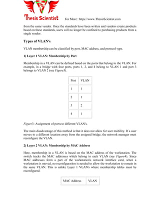 For More : https://www.ThesisScientist.com
from the same vendor. Once the standards have been written and vendors create products
based on these standards, users will no longer be confined to purchasing products from a
single vendor.
Types of VLAN's
VLAN membership can be classified by port, MAC address, and protocol type.
1) Layer 1 VLAN: Membership by Port
Membership in a VLAN can be defined based on the ports that belong to the VLAN. For
example, in a bridge with four ports, ports 1, 2, and 4 belong to VLAN 1 and port 3
belongs to VLAN 2 (see Figure3).
Port VLAN
1 1
2 1
3 2
4 1
Figure3: Assignment of ports to different VLAN's.
The main disadvantage of this method is that it does not allow for user mobility. If a user
moves to a different location away from the assigned bridge, the network manager must
reconfigure the VLAN.
2) Layer 2 VLAN: Membership by MAC Address
Here, membership in a VLAN is based on the MAC address of the workstation. The
switch tracks the MAC addresses which belong to each VLAN (see Figure4). Since
MAC addresses form a part of the workstation's network interface card, when a
workstation is moved, no reconfiguration is needed to allow the workstation to remain in
the same VLAN. This is unlike Layer 1 VLAN's where membership tables must be
reconfigured.
MAC Address VLAN
 