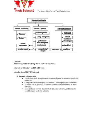 For More : https://www.ThesisScientist.com
Content:
Addressing and Subnetting: Fixed Vs Variable Masks
Internet Architecture and IP Addresses
Introduction of TCP/IP Internet
 Internet Architecture
 Physical network: computers on the same physical network are physically
connected.
 Computers on different physical networks are not physically connected.
 IP router (or IP gateway): dedicated systems that connect two or more
networks.
 Host: end-user system. It connects to physical networks, and there are
possibly many hosts per network
 