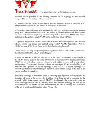 For More : https://www.ThesisScientist.com
automatic reconfiguration of the filtering database if the topology of the network
changes. There are three types of dynamic entries:
a) Dynamic Filtering Entries: which specify whether frames to be sent to a specific MAC
address and on a certain VLAN should be forwarded or discarded.
b) Group Registration Entries: which indicate for each port whether frames to be sent to a
group MAC address and on a certain VLAN should be filtered or discarded. These entries
are added and deleted using Group Multicast Registration Protocol (GMRP). This allows
multicasts to be sent on a single VLAN without affecting other VLAN's.
c) Dynamic Registration Entries: which specify which ports are registered for a specific
VLAN. Entries are added and deleted using GARP VLAN Registration Protocol
(GVRP), where GARP is the Generic Attribute Registration Protocol.
GVRP is used not only to update dynamic registration entries, but also to communicate
the information to other VLAN-aware bridges.
In order for VLAN's to forward information to the correct destination, all the bridges in
the VLAN should contain the same information in their respective filtering databases.
GVRP allows both VLAN-aware workstations and bridges to issue and revoke VLAN
memberships. VLAN-aware bridges register and propagate VLAN membership to all
ports that are a part of the active topology of the VLAN. The active topology of a
network is determined when the bridges are turned on or when a change in the state of the
current topology is perceived.
The active topology is determined using a spanning tree algorithm which prevents the
formation of loops in the network by disabling ports. Once an active topology for the
network (which may contain several VLAN's) is obtained, the bridges determine an
active topology for each VLAN. This may result in a different topology for each VLAN
or a common one for several VLAN's. In either case, the VLAN topology will be a subset
of the active topology of the network (see Figure 10).
 