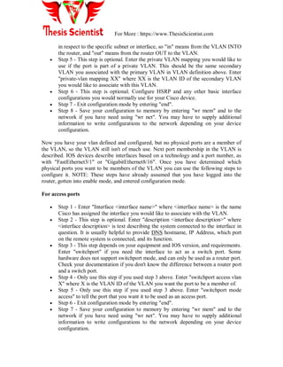 For More : https://www.ThesisScientist.com
in respect to the specific subnet or interface, so "in" means from the VLAN INTO
the router, and "out" means from the router OUT to the VLAN.
 Step 5 - This step is optional. Enter the private VLAN mapping you would like to
use if the port is part of a private VLAN. This should be the same secondary
VLAN you associated with the primary VLAN in VLAN definition above. Enter
"private-vlan mapping XX" where XX is the VLAN ID of the secondary VLAN
you would like to associate with this VLAN.
 Step 6 - This step is optional. Configure HSRP and any other basic interface
configurations you would normally use for your Cisco device.
 Step 7 - Exit configuration mode by entering "end".
 Step 8 - Save your configuration to memory by entering "wr mem" and to the
network if you have need using "wr net". You may have to supply additional
information to write configurations to the network depending on your device
configuration.
Now you have your vlan defined and configured, but no physical ports are a member of
the VLAN, so the VLAN still isn't of much use. Next port membership in the VLAN is
described. IOS devices describe interfaces based on a technology and a port number, as
with "FastEthernet3/1" or "GigabitEthernet8/16". Once you have determined which
physical ports you want to be members of the VLAN you can use the following steps to
configure it. NOTE: These steps have already assumed that you have logged into the
router, gotten into enable mode, and entered configuration mode.
For access ports
 Step 1 - Enter "Interface <interface name>" where <interface name> is the name
Cisco has assigned the interface you would like to associate with the VLAN.
 Step 2 - This step is optional. Enter "description <interface description>" where
<interface description> is text describing the system connected to the interface in
question. It is usually helpful to provide DNS hostname, IP Address, which port
on the remote system is connected, and its function.
 Step 3 - This step depends on your equipment and IOS version, and requirements.
Enter "switchport" if you need the interface to act as a switch port. Some
hardware does not support switchport mode, and can only be used as a router port.
Check your documentation if you don't know the difference between a router port
and a switch port.
 Step 4 - Only use this step if you used step 3 above. Enter "switchport access vlan
X" where X is the VLAN ID of the VLAN you want the port to be a member of.
 Step 5 - Only use this step if you used step 3 above. Enter "switchport mode
access" to tell the port that you want it to be used as an access port.
 Step 6 - Exit configuration mode by entering "end".
 Step 7 - Save your configuration to memory by entering "wr mem" and to the
network if you have need using "wr net". You may have to supply additional
information to write configurations to the network depending on your device
configuration.
 