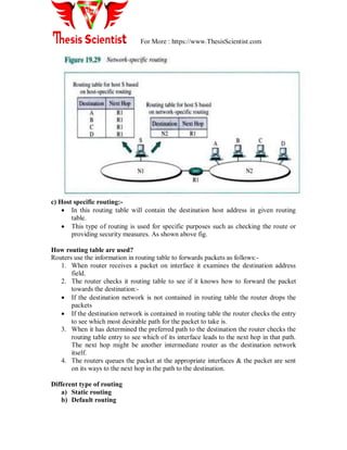 For More : https://www.ThesisScientist.com
c) Host specific routing:-
 In this routing table will contain the destination host address in given routing
table.
 This type of routing is used for specific purposes such as checking the route or
providing security measures. As shown above fig.
How routing table are used?
Routers use the information in routing table to forwards packets as follows:-
1. When router receives a packet on interface it examines the destination address
field.
2. The router checks it routing table to see if it knows how to forward the packet
towards the destination:-
 If the destination network is not contained in routing table the router drops the
packets
 If the destination network is contained in routing table the router checks the entry
to see which most desirable path for the packet to take is.
3. When it has determined the preferred path to the destination the router checks the
routing table entry to see which of its interface leads to the next hop in that path.
The next hop might be another intermediate router as the destination network
itself.
4. The routers queues the packet at the appropriate interfaces & the packet are sent
on its ways to the next hop in the path to the destination.
Different type of routing
a) Static routing
b) Default routing
 