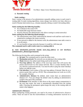 For More : https://www.ThesisScientist.com
c) Dynamic routing
Static routing:-
Static routing is the process of an administrator manually adding routes in each router‘s
routing table. In static routing algorithms, routes change very slowly over time, often as a
result of human intervention (e.g., a human manually editing a router's forwarding table).
Static routing has the following benefits:
 No overhead on the router CPU
 No bandwidth usage between routers
 Security (because the administrator only allows routing to certain networks)
Static routing has the following disadvantages:
 The administrator must really understand the internet work and how each router is
connected to configure the routes correctly.
 If one network is added to the internet work, the administrator must add a route to
it on all routers.
 It‘s not feasible in large networks because it would be a full-time job.
The command used to add a static route to a routing table is
ip route [destination_network] [mask] [next_hop_address or exit interface]
[administrative_distance][permanent]
The following list describes each command in the string:
a) Ip route The command used to create the static route.
b) Destination network The network you are placing in the routing table.
c) Mask Indicates the subnet mask being used on the network.
d) Next hop address The address of the next hop router that will receive the
packet and forward it to the remote network. This is a router interface that is
on a directly connected network. You must be able to ping the router interface
before you add the route.
e) Exit interface Used in place of the next hop address if desired. Must be on a
point-to-point link, such as a WAN. This command does not work on a LAN;
for example, Ethernet.
f) Administrative distance By default, static routes have an administrative
distance of 1. You can change the default value by adding an administrative
weight at the end of the command.
g) Permanent If the interface is shut down or the router cannot communicate to
the next hop router, the route is automatically discarded from the routing
table. Choosing the permanent option keeps the entry in the routing table no
matter what happens.
Administrative Distances
When configuring routing protocols, you need to be aware of administrative distances
(ADs). These are used to rate the trustworthiness of routing information received on a
 