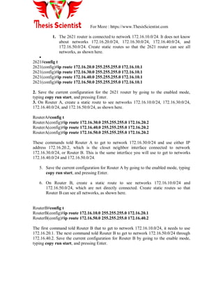 For More : https://www.ThesisScientist.com
1. The 2621 router is connected to network 172.16.10.0/24. It does not know
about networks 172.16.20.0/24, 172.16.30.0/24, 172.16.40.0/24, and
172.16.50.0/24. Create static routes so that the 2621 router can see all
networks, as shown here.

2621#config t
2621(config)#ip route 172.16.20.0 255.255.255.0 172.16.10.1
2621(config)#ip route 172.16.30.0 255.255.255.0 172.16.10.1
2621(config)#ip route 172.16.40.0 255.255.255.0 172.16.10.1
2621(config)#ip route 172.16.50.0 255.255.255.0 172.16.10.1
2. Save the current configuration for the 2621 router by going to the enabled mode,
typing copy run start, and pressing Enter.
3. On Router A, create a static route to see networks 172.16.10.0/24, 172.16.30.0/24,
172.16.40.0/24, and 172.16.50.0/24, as shown here.
RouterA#config t
RouterA(config)#ip route 172.16.30.0 255.255.255.0 172.16.20.2
RouterA(config)#ip route 172.16.40.0 255.255.255.0 172.16.20.2
RouterA(config)#ip route 172.16.50.0 255.255.255.0 172.16.20.2
These commands told Router A to get to network 172.16.30.0/24 and use either IP
address 172.16.20.2, which is the closet neighbor interface connected to network
172.16.30.0/24, or Router B. This is the same interface you will use to get to networks
172.16.40.0/24 and 172.16.50.0/24.
5. Save the current configuration for Router A by going to the enabled mode, typing
copy run start, and pressing Enter.
6. On Router B, create a static route to see networks 172.16.10.0/24 and
172.16.50.0/24, which are not directly connected. Create static routes so that
Router B can see all networks, as shown here.
RouterB#config t
RouterB(config)#ip route 172.16.10.0 255.255.255.0 172.16.20.1
RouterB(config)#ip route 172.16.50.0 255.255.255.0 172.16.40.2
The first command told Router B that to get to network 172.16.10.0/24, it needs to use
172.16.20.1. The next command told Router B to get to network 172.16.50.0/24 through
172.16.40.2. Save the current configuration for Router B by going to the enable mode,
typing copy run start, and pressing Enter.
 