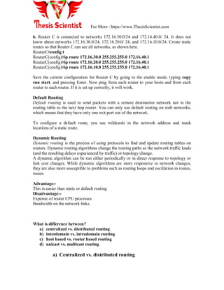 For More : https://www.ThesisScientist.com
6. Router C is connected to networks 172.16.50.0/24 and 172.16.40.0/ 24. It does not
know about networks 172.16.30.0/24, 172.16.20.0/ 24, and 172.16.10.0/24. Create static
routes so that Router C can see all networks, as shown here.
RouterC#config t
RouterC(config)#ip route 172.16.30.0 255.255.255.0 172.16.40.1
RouterC(config)#ip route 172.16.20.0 255.255.255.0 172.16.40.1
RouterC(config)#ip route 172.16.10.0 255.255.255.0 172.16.40.1
Save the current configuration for Router C by going to the enable mode, typing copy
run start, and pressing Enter. Now ping from each router to your hosts and from each
router to each router. If it is set up correctly, it will work.
Default Routing
Default routing is used to send packets with a remote destination network not in the
routing table to the next hop router. You can only use default routing on stub networks,
which means that they have only one exit port out of the network.
To configure a default route, you use wildcards in the network address and mask
locations of a static route.
Dynamic Routing
Dynamic routing is the process of using protocols to find and update routing tables on
routers. Dynamic routing algorithms change the routing paths as the network traffic loads
(and the resulting delays experienced by traffic) or topology change.
A dynamic algorithm can be run either periodically or in direct response to topology or
link cost changes. While dynamic algorithms are more responsive to network changes,
they are also more susceptible to problems such as routing loops and oscillation in routes,
issues.
Advantage:-
This is easier than static or default routing
Disadvantage:-
Expense of router CPU processes
Bandwidth on the network links.
What is difference between?
a) centralized vs. distributed routing
b) interdomain vs. intradomain routing
c) host based vs. router based routing
d) unicast vs. multicast routing
a) Centralized vs. distributed routing
 