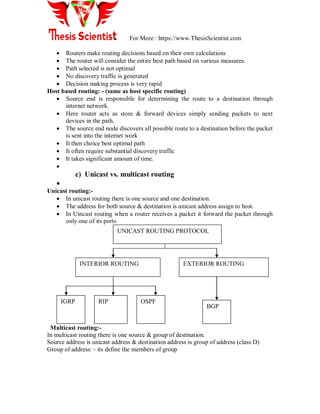 For More : https://www.ThesisScientist.com
 Routers make routing decisions based on their own calculations
 The router will consider the entire best path based on various measures.
 Path selected is not optimal
 No discovery traffic is generated
 Decision making process is very rapid
Host based routing: - (same as host specific routing)
 Source end is responsible for determining the route to a destination through
internet network.
 Here router acts as store & forward devices simply sending packets to next
devices in the path.
 The source end node discovers all possible route to a destination before the packet
is sent into the internet work
 It then choice best optimal path
 It often require substantial discovery traffic
 It takes significant amount of time.

c) Unicast vs. multicast routing

Unicast routing:-
 In unicast routing there is one source and one destination.
 The address for both source & destination is unicast address assign to host.
 In Uincast routing when a router receives a packet it forward the packet through
only one of its ports
Multicast routing:-
In multicast routing there is one source & group of destination.
Source address is unicast address & destination address is group of address (class D)
Group of address: - its define the members of group
UNICAST ROUTING PROTOCOL
INTERIOR ROUTING EXTERIOR ROUTING
IGRP RIP OSPF
BGP
 