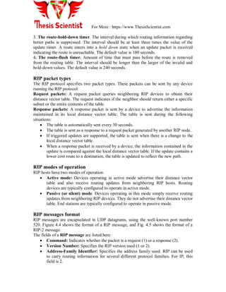 For More : https://www.ThesisScientist.com
3. The route-hold-down timer. The interval during which routing information regarding
better paths is suppressed. The interval should be at least three times the value of the
update timer. A route enters into a hold down state when an update packet is received
indicating the route is unreachable. The default value is 180 seconds.
4. The route-flush timer. Amount of time that must pass before the route is removed
from the routing table. The interval should be longer than the larger of the invalid and
hold-down values. The default value is 240 seconds.
RIP packet types
The RIP protocol specifies two packet types. These packets can be sent by any device
running the RIP protocol:
Request packets: A request packet queries neighboring RIP devices to obtain their
distance vector table. The request indicates if the neighbor should return either a specific
subset or the entire contents of the table.
Response packets: A response packet is sent by a device to advertise the information
maintained in its local distance vector table. The table is sent during the following
situations:
 The table is automatically sent every 30 seconds.
 The table is sent as a response to a request packet generated by another RIP node.
 If triggered updates are supported, the table is sent when there is a change to the
local distance vector table.
 When a response packet is received by a device, the information contained in the
update is compared against the local distance vector table. If the update contains a
lower cost route to a destination, the table is updated to reflect the new path.
RIP modes of operation
RIP hosts have two modes of operation:
 Active mode: Devices operating in active mode advertise their distance vector
table and also receive routing updates from neighboring RIP hosts. Routing
devices are typically configured to operate in active mode.
 Passive (or silent) mode: Devices operating in this mode simply receive routing
updates from neighboring RIP devices. They do not advertise their distance vector
table. End stations are typically configured to operate in passive mode.
RIP messages format
RIP messages are encapsulated in UDP datagrams, using the well-known port number
520. Figure 4.4 shows the format of a RIP message, and Fig. 4.5 shows the format of a
RIP-2 message.
The fields of a RIP message are listed here.
 Command: Indicates whether the packet is a request (1) or a response (2).
 Version Number: Specifies the RIP version used (1 or 2).
 Address-Family Identifier: Specifies the address family used. RIP can be used
to carry routing information for several different protocol families. For IP, this
field is 2.
 