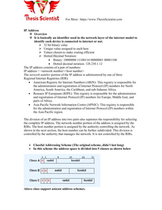 For More : https://www.ThesisScientist.com
IP Address
 Overview
 It is basically an identifier used in the network layer of the internet model to
identify each device is connected to internet or not.
 32 bit binary value
 Unique value assigned to each host
 Values chosen to make routing efficient
 Dotted Decimal Notation:
 Binary: 10000000 11100110 00000001 00001100
 Dotted decimal notation: 128.230.1.12
The IP address consists of a pair of numbers:
IP address = <network number><host number>
The network number portion of the IP address is administered by one of three
Regional Internet Registries (RIR):
 American Registry for Internet Numbers (ARIN): This registry is responsible for
the administration and registration of Internet Protocol (IP) numbers for North
America, South America, the Caribbean, and sub-Saharan Africa.
 Reseaux IP Europeans (RIPE): This registry is responsible for the administration
and registration of Internet Protocol (IP) numbers for Europe, Middle East, and
parts of Africa.
 Asia Pacific Network Information Centre (APNIC): This registry is responsible
for the administration and registration of Internet Protocol (IP) numbers within
the Asia Pacific region.
The division of an IP address into two parts also separates the responsibility for selecting
the complete IP address. The network number portion of the address is assigned by the
RIRs. The host number portion is assigned by the authority controlling the network. As
shown in the next section, the host number can be further subdivided: This division is
controlled by the authority that manages the network. It is not controlled by the RIRs.
 Classful Addressing Scheme (The original scheme, didn’t last long)
 In this scheme the address space is divided into 5 classes as shown below
Above class support unicast address schemes.
 