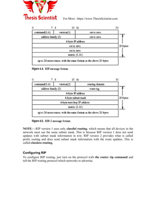 For More : https://www.ThesisScientist.com
NOTE: - RIP version 1 uses only classful routing, which means that all devices in the
network must use the same subnet mask. This is because RIP version 1 does not send
updates with subnet mask information in tow. RIP version 2 provides what is called
prefix routing and does send subnet mask information with the route updates. This is
called classless routing.
Configuring RIP
To configure RIP routing, just turn on the protocol with the router rip command and
tell the RIP routing protocol which networks to advertise.
 