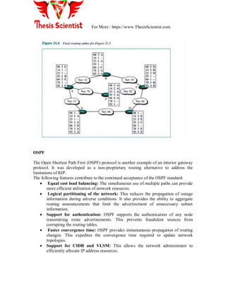 For More : https://www.ThesisScientist.com
OSPF
The Open Shortest Path First (OSPF) protocol is another example of an interior gateway
protocol. It was developed as a non-proprietary routing alternative to address the
limitations of RIP.
The following features contribute to the continued acceptance of the OSPF standard:
 Equal cost load balancing: The simultaneous use of multiple paths can provide
more efficient utilization of network resources.
 Logical partitioning of the network: This reduces the propagation of outage
information during adverse conditions. It also provides the ability to aggregate
routing announcements that limit the advertisement of unnecessary subnet
information.
 Support for authentication: OSPF supports the authentication of any node
transmitting route advertisements. This prevents fraudulent sources from
corrupting the routing tables.
 Faster convergence time: OSPF provides instantaneous propagation of routing
changes. This expedites the convergence time required to update network
topologies.
 Support for CIDR and VLSM: This allows the network administrator to
efficiently allocate IP address resources.
 