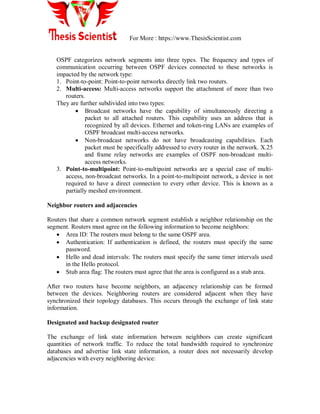 For More : https://www.ThesisScientist.com
OSPF categorizes network segments into three types. The frequency and types of
communication occurring between OSPF devices connected to these networks is
impacted by the network type:
1. Point-to-point: Point-to-point networks directly link two routers.
2. Multi-access: Multi-access networks support the attachment of more than two
routers.
They are further subdivided into two types:
 Broadcast networks have the capability of simultaneously directing a
packet to all attached routers. This capability uses an address that is
recognized by all devices. Ethernet and token-ring LANs are examples of
OSPF broadcast multi-access networks.
 Non-broadcast networks do not have broadcasting capabilities. Each
packet must be specifically addressed to every router in the network. X.25
and frame relay networks are examples of OSPF non-broadcast multi-
access networks.
3. Point-to-multipoint: Point-to-multipoint networks are a special case of multi-
access, non-broadcast networks. In a point-to-multipoint network, a device is not
required to have a direct connection to every other device. This is known as a
partially meshed environment.
Neighbor routers and adjacencies
Routers that share a common network segment establish a neighbor relationship on the
segment. Routers must agree on the following information to become neighbors:
 Area ID: The routers must belong to the same OSPF area.
 Authentication: If authentication is defined, the routers must specify the same
password.
 Hello and dead intervals: The routers must specify the same timer intervals used
in the Hello protocol.
 Stub area flag: The routers must agree that the area is configured as a stub area.
After two routers have become neighbors, an adjacency relationship can be formed
between the devices. Neighboring routers are considered adjacent when they have
synchronized their topology databases. This occurs through the exchange of link state
information.
Designated and backup designated router
The exchange of link state information between neighbors can create significant
quantities of network traffic. To reduce the total bandwidth required to synchronize
databases and advertise link state information, a router does not necessarily develop
adjacencies with every neighboring device:
 