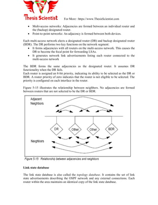 For More : https://www.ThesisScientist.com
 Multi-access networks: Adjacencies are formed between an individual router and
the (backup) designated router.
 Point-to-point networks: An adjacency is formed between both devices.
Each multi-access network elects a designated router (DR) and backup designated router
(BDR). The DR performs two key functions on the network segment:
 It forms adjacencies with all routers on the multi-access network. This causes the
DR to become the focal point for forwarding LSAs.
 It generates network link advertisements listing each router connected to the
multi-access network
The BDR forms the same adjacencies as the designated router. It assumes DR
functionality when the DR fails.
Each router is assigned an 8-bit priority, indicating its ability to be selected as the DR or
BDR. A router priority of zero indicates that the router is not eligible to be selected. The
priority is configured on each interface in the router.
Figure 5-15 illustrates the relationship between neighbors. No adjacencies are formed
between routers that are not selected to be the DR or BDR.
Link state database
The link state database is also called the topology database. It contains the set of link
state advertisements describing the OSPF network and any external connections. Each
router within the area maintains an identical copy of the link state database.
 