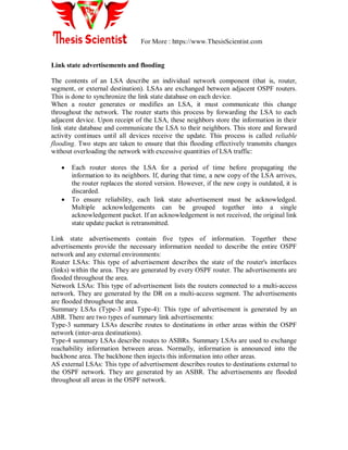 For More : https://www.ThesisScientist.com
Link state advertisements and flooding
The contents of an LSA describe an individual network component (that is, router,
segment, or external destination). LSAs are exchanged between adjacent OSPF routers.
This is done to synchronize the link state database on each device.
When a router generates or modifies an LSA, it must communicate this change
throughout the network. The router starts this process by forwarding the LSA to each
adjacent device. Upon receipt of the LSA, these neighbors store the information in their
link state database and communicate the LSA to their neighbors. This store and forward
activity continues until all devices receive the update. This process is called reliable
flooding. Two steps are taken to ensure that this flooding effectively transmits changes
without overloading the network with excessive quantities of LSA traffic:
 Each router stores the LSA for a period of time before propagating the
information to its neighbors. If, during that time, a new copy of the LSA arrives,
the router replaces the stored version. However, if the new copy is outdated, it is
discarded.
 To ensure reliability, each link state advertisement must be acknowledged.
Multiple acknowledgements can be grouped together into a single
acknowledgement packet. If an acknowledgement is not received, the original link
state update packet is retransmitted.
Link state advertisements contain five types of information. Together these
advertisements provide the necessary information needed to describe the entire OSPF
network and any external environments:
Router LSAs: This type of advertisement describes the state of the router's interfaces
(links) within the area. They are generated by every OSPF router. The advertisements are
flooded throughout the area.
Network LSAs: This type of advertisement lists the routers connected to a multi-access
network. They are generated by the DR on a multi-access segment. The advertisements
are flooded throughout the area.
Summary LSAs (Type-3 and Type-4): This type of advertisement is generated by an
ABR. There are two types of summary link advertisements:
Type-3 summary LSAs describe routes to destinations in other areas within the OSPF
network (inter-area destinations).
Type-4 summary LSAs describe routes to ASBRs. Summary LSAs are used to exchange
reachability information between areas. Normally, information is announced into the
backbone area. The backbone then injects this information into other areas.
AS external LSAs: This type of advertisement describes routes to destinations external to
the OSPF network. They are generated by an ASBR. The advertisements are flooded
throughout all areas in the OSPF network.
 