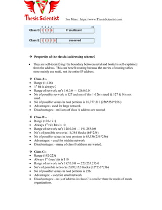 For More : https://www.ThesisScientist.com
 Properties of the classful addressing scheme?
 They are self-identifying: the boundary between netid and hostid is self-explained
from the address. This can benefit routing because the entries of routing tables
store mainly use netid, not the entire IP address.
 Class A:-
 Range (1-126)
 1st
bit is always 0
 Range of network no‘s 1.0.0.0 --- 126.0.0.0
 No of possible network is 127 and out of this 1-126 is used & 127 & 0 is not
used.
 No of possible values in host portions is 16,777,216 (256*256*256 )
 Advantages:- used for large network
 Disadvantages: - millions of class A address are wasted.
 Class B:-
 Range (128-191)
 Always 1st
two bits is 10
 Range of network no‘s 128.0.0.0 --- 191.255.0.0
 No‘s of possible networks 16,384 blocks (64*256)
 No of possible values in host portions is 65,536(256*256)
 Advantages: - used for midsize network
 Disadvantages: - many of class B address are wasted.
 Class C:-
 Range (192-223)
 Always 1st
three bits is 110
 Range of network no‘s 192.0.0.0 --- 223.255.255.0
 No‘s of possible networks 2,097,152 blocks (32*256*256)
 No of possible values in host portions is 256
 Advantages: - used for small network
 Disadvantages: - no‘s of address in class C is smaller than the needs of mosts
organizations.
 